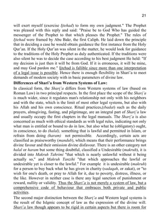 21
will exert myself (exercise Ijtehad) to form my own judgment." The Prophet
was pleased with this reply and said: "Praise be to God Who has guided the
messenger of the Prophet to that which pleases the Prophet." The rules of
Ijtehad were framed by Abu Bakr, the first Caliph. He laid down the principle
that in deciding a case he would obtain guidance the first instance from the Holy
Qur’an. If the Holy Qur’an was silent in the matter, he would look for guidance
to the traditions of the Holy Prophet as duly authenticated. If the traditions were
also silent he was to decide the case according to his best judgment He held: "If
my decision is just then it will be from God. If it is erroneous, it will be mine,
and may God pardon me." Ijtehad is fallible since more than one interpretation
of a legal issue is possible. Hence there is enough flexibility in Shari’a to meet
demands of modern society with in basic parameters of divine law.
Differences of Shari’a from Western Systems of Law:
In classical form, the Shari’a differs from Western systems of law (based on
Roman Law) in two principal respects. In the first place the scope of the Shari’a
is much wider, since it regulates man's relationship not only with his neighbors
and with the state, which is the limit of most other legal systems, but also with
his Allah and his own conscience. Ritual practices,(ibadat) such as the daily
prayers, almsgiving, fasting, and pilgrimage, are an integral part of Shari’a law
and usually occupy the first chapters in the legal manuals. The Shari’a is also
concerned as much with ethical standards as with legal rules, indicating not only
what man is entitled or bound to do in law, but also what he (obligatory) ought,
in conscience, to do (halal), something that is lawful and permitted in Islam, or
refrain from doing (haram) not permissible. Accordingly, certain acts are
classified as praiseworthy (mandub), which means that their performance brings
divine favour and their omission divine disfavour. There is an other category not
halal or haram but some thing doubtful, classified a Undesirable (makruh), it is
divided into Makruh Tahrimi "that which is nearly unlawful without it being
actually so," and Makruh Tanzihi "that which approaches the lawful or
undesirable yet is closer to the lawful." For example it is undesirable (makruh)
for a person to buy back what he has given in charity (sadaqah, or zakat), or "to
wish for one's death, or pray to Allah for it, due to poverty, distress, illness, or
the like. However in neither case is there any legal sanction of punishment or
reward, nullity or validity. Thus the Shari’a is not merely a system of law, but a
comprehensive code of behaviour that embraces both private and public
activities.
The second major distinction between the Shari’a and Western legal systems is
the result of the Islamic concept of law as the expression of the divine will.
Shari’a law though appears to be rigid in certain aspects but there is room for
 