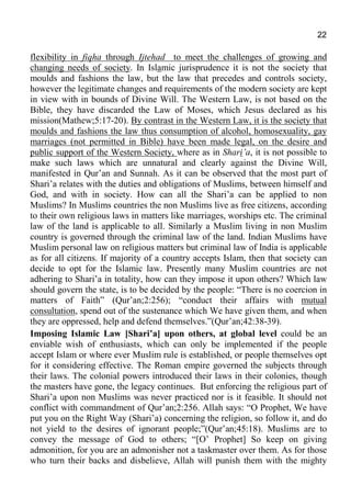 22
flexibility in fiqha through Ijtehad to meet the challenges of growing and
changing needs of society. In Islamic jurisprudence it is not the society that
moulds and fashions the law, but the law that precedes and controls society,
however the legitimate changes and requirements of the modern society are kept
in view with in bounds of Divine Will. The Western Law, is not based on the
Bible, they have discarded the Law of Moses, which Jesus declared as his
mission(Mathew;5:17-20). By contrast in the Western Law, it is the society that
moulds and fashions the law thus consumption of alcohol, homosexuality, gay
marriages (not permitted in Bible) have been made legal, on the desire and
public support of the Western Society, where as in Shari’a, it is not possible to
make such laws which are unnatural and clearly against the Divine Will,
manifested in Qur’an and Sunnah. As it can be observed that the most part of
Shari’a relates with the duties and obligations of Muslims, between himself and
God, and with in society. How can all the Shari’a can be applied to non
Muslims? In Muslims countries the non Muslims live as free citizens, according
to their own religious laws in matters like marriages, worships etc. The criminal
law of the land is applicable to all. Similarly a Muslim living in non Muslim
country is governed through the criminal law of the land. Indian Muslims have
Muslim personal law on religious matters but criminal law of India is applicable
as for all citizens. If majority of a country accepts Islam, then that society can
decide to opt for the Islamic law. Presently many Muslim countries are not
adhering to Shari’a in totality, how can they impose it upon others? Which law
should govern the state, is to be decided by the people: “There is no coercion in
matters of Faith” (Qur’an;2:256); “conduct their affairs with mutual
consultation, spend out of the sustenance which We have given them, and when
they are oppressed, help and defend themselves.”(Qur’an;42:38-39).
Imposing Islamic Law [Shari’a] upon others, at global level could be an
enviable wish of enthusiasts, which can only be implemented if the people
accept Islam or where ever Muslim rule is established, or people themselves opt
for it considering effective. The Roman empire governed the subjects through
their laws. The colonial powers introduced their laws in their colonies, though
the masters have gone, the legacy continues. But enforcing the religious part of
Shari’a upon non Muslims was never practiced nor is it feasible. It should not
conflict with commandment of Qur’an;2:256. Allah says: “O Prophet, We have
put you on the Right Way (Shari’a) concerning the religion, so follow it, and do
not yield to the desires of ignorant people;”(Qur’an;45:18). Muslims are to
convey the message of God to others; “[O’ Prophet] So keep on giving
admonition, for you are an admonisher not a taskmaster over them. As for those
who turn their backs and disbelieve, Allah will punish them with the mighty
 