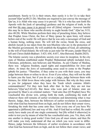 23
punishment. Surely to Us is their return, then surely it is for Us to take their
account”(Qur’an;88:21-26). Muslims are required to just convey the message of
Qur’an, it is Allah who may cause it to prevail: “He it is who has sent forth His
Apostle with the [task of spreading] guidance and the religion of truth, to the
end that He may cause it to prevail over all [false] religion - however hateful
this may be to those who ascribe divinity to aught beside God.” (Qur’an; 9:33,
also 48:28). While Muslims perform their duty of preaching Islam, they believe
that Prophet Jesus Christ, the Son of Mary (peace be upon him), will return
before end of the world. He will prove that he was only a messenger of God and
a human being, nothing more. He will kill the swine, break the cross, and
abolish Jazyah [a tax taken from the non-Muslims who are in the protection of
the Muslim government]. He will establish the Kingdom of God, all submitting
to the will of God (Islam). He will rule as just ruler for 40 years, [under Shari’a]
kill anti Christ (Sahih-Bukhari: 3:425, 656, 4:657, Abu-Dawood, Hadith:2025).
The Islamic society was a pluralistic society ever since its inception. In the city
state of Medina established under Prophet Muhammad (pbuh) included Jews,
Christians, polytheists, non believers and Muslims. As per Charter of Medina,
there was religious freedom, equal rights and responsibilities for Jews and
others. At times the Jews of surrounding areas used to come to the Prophet
(pbuh) for justice: “Therefore, if they come to you with their cases, you may
judge between them or refuse to do so. Even if you refuse, they will not be able
to harm you the least, but if you do act as a judge, judge between them with
fairness, for Allah loves those who judge with fairness. But why do they come
to you for judgment when they have the Torah which contains Allah's
commandments? Yet they turn back after that. In fact, they are not true
believers.”(Qur’an;5:42-43). But those who were part of Islamic state are
governed by Shari’a on criminal matters: “And unto thee [O Prophet] have We
vouchsafed this divine writ, setting forth the truth, confirming the truth of
whatever there still remains of earlier revelations and determining what is true
therein. Judge, then, between the followers of earlier revelation in accordance
with what God has bestowed from on high, and do not follow their errant views,
forsaking the truth that has come unto thee. Unto every one of you have We
appointed a [different] law and way of life. And if God had so willed, He could
surely have made you all one single community: but [He willed it otherwise] in
order to test you by means of what He has vouchsafed unto, you. Vie, then, with
one another in doing good works! Unto God you all must return; and then He
will make you truly understand all that on which you were wont to differ.
Hence, judge between the followers of earlier revelation in accordance with
what God has bestowed from on high, and do not follow their errant views; and
 