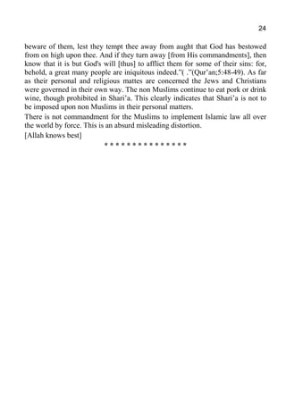 24
beware of them, lest they tempt thee away from aught that God has bestowed
from on high upon thee. And if they turn away [from His commandments], then
know that it is but God's will [thus] to afflict them for some of their sins: for,
behold, a great many people are iniquitous indeed.”( .”(Qur’an;5:48-49). As far
as their personal and religious mattes are concerned the Jews and Christians
were governed in their own way. The non Muslims continue to eat pork or drink
wine, though prohibited in Shari’a. This clearly indicates that Shari’a is not to
be imposed upon non Muslims in their personal matters.
There is not commandment for the Muslims to implement Islamic law all over
the world by force. This is an absurd misleading distortion.
[Allah knows best]
* * * * * * * * * * * * * * *
 