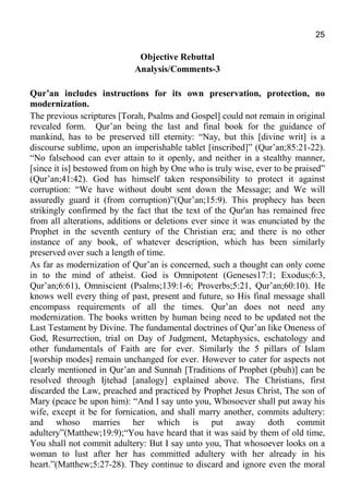 25
Objective Rebuttal
Analysis/Comments-3
Qur’an includes instructions for its own preservation, protection, no
modernization.
The previous scriptures [Torah, Psalms and Gospel] could not remain in original
revealed form. Qur’an being the last and final book for the guidance of
mankind, has to be preserved till eternity: “Nay, but this [divine writ] is a
discourse sublime, upon an imperishable tablet [inscribed]” (Qur’an;85:21-22).
“No falsehood can ever attain to it openly, and neither in a stealthy manner,
[since it is] bestowed from on high by One who is truly wise, ever to be praised”
(Qur’an;41:42). God has himself taken responsibility to protect it against
corruption: “We have without doubt sent down the Message; and We will
assuredly guard it (from corruption)”(Qur’an;15:9). This prophecy has been
strikingly confirmed by the fact that the text of the Qur'an has remained free
from all alterations, additions or deletions ever since it was enunciated by the
Prophet in the seventh century of the Christian era; and there is no other
instance of any book, of whatever description, which has been similarly
preserved over such a length of time.
As far as modernization of Qur’an is concerned, such a thought can only come
in to the mind of atheist. God is Omnipotent (Geneses17:1; Exodus;6:3,
Qur’an;6:61), Omniscient (Psalms;139:1-6; Proverbs;5:21, Qur’an;60:10). He
knows well every thing of past, present and future, so His final message shall
encompass requirements of all the times. Qur’an does not need any
modernization. The books written by human being need to be updated not the
Last Testament by Divine. The fundamental doctrines of Qur’an like Oneness of
God, Resurrection, trial on Day of Judgment, Metaphysics, eschatology and
other fundamentals of Faith are for ever. Similarly the 5 pillars of Islam
[worship modes] remain unchanged for ever. However to cater for aspects not
clearly mentioned in Qur’an and Sunnah [Traditions of Prophet (pbuh)] can be
resolved through Ijtehad [analogy] explained above. The Christians, first
discarded the Law, preached and practiced by Prophet Jesus Christ, The son of
Mary (peace be upon him): “And I say unto you, Whosoever shall put away his
wife, except it be for fornication, and shall marry another, commits adultery:
and whoso marries her which is put away doth commit
adultery”(Matthew;19:9);“You have heard that it was said by them of old time,
You shall not commit adultery: But I say unto you, That whosoever looks on a
woman to lust after her has committed adultery with her already in his
heart.”(Matthew;5:27-28). They continue to discard and ignore even the moral
 