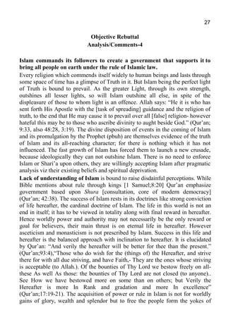 27
Objective Rebuttal
Analysis/Comments-4
Islam commands its followers to create a government that supports it to
bring all people on earth under the rule of Islamic law.
Every religion which commends itself widely to human beings and lasts through
some space of time has a glimpse of Truth in it. But Islam being the perfect light
of Truth is bound to prevail. As the greater Light, through its own strength,
outshines all lesser lights, so will Islam outshine all else, in spite of the
displeasure of those to whom light is an offence. Allah says: “He it is who has
sent forth His Apostle with the [task of spreading] guidance and the religion of
truth, to the end that He may cause it to prevail over all [false] religion- however
hateful this may be to those who ascribe divinity to aught beside God.” (Qur’an;
9:33, also 48:28, 3:19). The divine disposition of events in the coming of Islam
and its promulgation by the Prophet (pbuh) are themselves evidence of the truth
of Islam and its all-reaching character; for there is nothing which it has not
influenced. The fast growth of Islam has forced them to launch a new crusade,
because ideologically they can not outshine Islam. There is no need to enforce
Islam or Shari’a upon others, they are willingly accepting Islam after pragmatic
analysis viz their existing beliefs and spiritual deprivation.
Lack of understanding of Islam is bound to raise disdainful perceptions. While
Bible mentions about rule through kings [1 Samuel;8:20] Qur’an emphasize
government based upon Shura [consultation, core of modern democracy]
(Qur’an; 42:38). The success of Islam rests in its doctrines like strong conviction
of life hereafter, the cardinal doctrine of Islam. The life in this world is not an
end in itself; it has to be viewed in totality along with final reward in hereafter.
Hence worldly power and authority may not necessarily be the only reward or
goal for believers, their main thrust is on eternal life in hereafter. However
asceticism and monasticism is not prescribed by Islam. Success in this life and
hereafter is the balanced approach with inclination to hereafter. It is elucidated
by Qur’an: “And verily the hereafter will be better for thee than the present.”
(Qur’an;93:4),“Those who do wish for the (things of) the Hereafter, and strive
there for with all due striving, and have Faith,- They are the ones whose striving
is acceptable (to Allah.). Of the bounties of Thy Lord we bestow freely on all-
these As well As those: the bounties of Thy Lord are not closed (to anyone)..
See How we have bestowed more on some than on others; but Verily the
Hereafter is more In Rank and gradation and more In excellence”
(Qur’an;17:19-21). The acquisition of power or rule in Islam is not for worldly
gains of glory, wealth and splendor but to free the people form the yokes of
 
