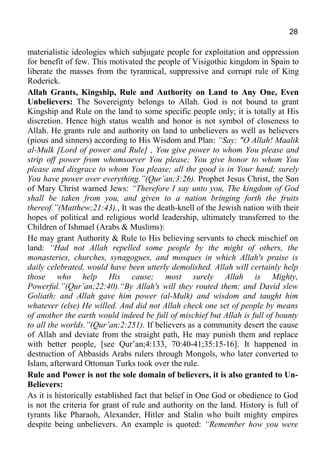 28
materialistic ideologies which subjugate people for exploitation and oppression
for benefit of few. This motivated the people of Visigothic kingdom in Spain to
liberate the masses from the tyrannical, suppressive and corrupt rule of King
Roderick.
Allah Grants, Kingship, Rule and Authority on Land to Any One, Even
Unbelievers: The Sovereignty belongs to Allah. God is not bound to grant
Kingship and Rule on the land to some specific people only; it is totally at His
discretion. Hence high status wealth and honor is not symbol of closeness to
Allah. He grants rule and authority on land to unbelievers as well as believers
(pious and sinners) according to His Wisdom and Plan: “Say: "O Allah! Maalik
al-Mulk [Lord of power and Rule] , You give power to whom You please and
strip off power from whomsoever You please; You give honor to whom You
please and disgrace to whom You please; all the good is in Your hand; surely
You have power over everything.”(Qur’an;3:26). Prophet Jesus Christ, the Son
of Mary Christ warned Jews: “Therefore I say unto you, The kingdom of God
shall be taken from you, and given to a nation bringing forth the fruits
thereof.”(Matthew;21:43)., It was the death-knell of the Jewish nation with their
hopes of political and religious world leadership, ultimately transferred to the
Children of Ishmael (Arabs & Muslims):
He may grant Authority & Rule to His believing servants to check mischief on
land: “Had not Allah repelled some people by the might of others, the
monasteries, churches, synagogues, and mosques in which Allah's praise is
daily celebrated, would have been utterly demolished. Allah will certainly help
those who help His cause; most surely Allah is Mighty,
Powerful.”(Qur’an;22:40).“By Allah's will they routed them: and David slew
Goliath; and Allah gave him power (al-Mulk) and wisdom and taught him
whatever (else) He willed. And did not Allah check one set of people by means
of another the earth would indeed be full of mischief but Allah is full of bounty
to all the worlds.”(Qur’an;2:251). If believers as a community desert the cause
of Allah and deviate from the straight path, He may punish them and replace
with better people, [see Qur’an;4:133, 70:40-41;35:15-16]. It happened in
destruction of Abbasids Arabs rulers through Mongols, who later converted to
Islam, afterward Ottoman Turks took over the rule.
Rule and Power is not the sole domain of believers, it is also granted to Un-
Believers:
As it is historically established fact that belief in One God or obedience to God
is not the criteria for grant of rule and authority on the land. History is full of
tyrants like Pharaoh, Alexander, Hitler and Stalin who built mighty empires
despite being unbelievers. An example is quoted: “Remember how you were
 