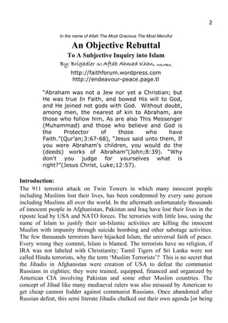 2
In the name of Allah The Most Gracious The Most Merciful
An Objective Rebuttal
To A Subjective Inquiry into Islam
By: BrigadierBy: BrigadierBy: BrigadierBy: Brigadier (R)(R)(R)(R) Aftab Ahmad KhanAftab Ahmad KhanAftab Ahmad KhanAftab Ahmad Khan,,,, MA,MBA,MA,MBA,MA,MBA,MA,MBA,
http://faithforum.wordpress.com
http://endeavour-peace.page.tl
“Abraham was not a Jew nor yet a Christian; but
He was true In Faith, and bowed His will to God,
and He joined not gods with God. Without doubt,
among men, the nearest of kin to Abraham, are
those who follow him, As are also This Messenger
(Muhammad) and those who believe and God is
the Protector of those who have
Faith.”(Qur’an;3:67-68), “Jesus said unto them, If
you were Abraham's children, you would do the
(deeds) works of Abraham”(John;8:39). “Why
don't you judge for yourselves what is
right?”(Jesus Christ, Luke;12:57).
Introduction:
The 911 terrorist attack on Twin Towers in which many innocent people
including Muslims lost their lives, has been condemned by every sane person
including Muslims all over the world. In the aftermath unfortunately thousands
of innocent people in Afghanistan, Pakistan and Iraq have lost their lives in the
riposte lead by USA and NATO forces. The terrorists with little loss, using the
name of Islam to justify their un-Islamic activities are killing the innocent
Muslim with impunity through suicide bombing and other sabotage activities.
The few thousands terrorists have hijacked Islam, the universal faith of peace.
Every wrong they commit, Islam is blamed. The terrorists have no religion, if
IRA was not labeled with Christianity; Tamil Tigers of Sri Lanka were not
called Hindu terrorists, why the term ‘Muslim Terrorists’? This is no secret that
the Jihadis in Afghanistan were creation of USA to defeat the communist
Russians in eighties; they were trained, equipped, financed and organized by
American CIA involving Pakistan and some other Muslim countries. The
concept of Jihad like many mediaeval rulers was also misused by American to
get cheap cannon fodder against communist Russians. Once abandoned after
Russian defeat, this semi literate Jihadis chalked out their own agenda [or being
 