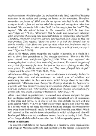 29
made successors (Khulafa) after 'Ad and settled in the land, capable of building
mansions in the valleys and carving out homes in the mountains. Therefore,
remember the favors of Allah and do not spread mischief in the land. The
arrogant leaders from his nation asked the oppressed among them who have
believed: "Do you really believe that Salih is a Messenger from his Lord?" They
replied: "We do indeed believe in the revelation which he has been
sent."”(Qur’an;7:74-75). “Remember that he made you successors (Khulafa)
after the people of Noh and gave you a tall stature as compared to other people.
Therefore, remember the favors that you have received from Allah, so that you
may prosper. They replied: "Have you come to us with the demand that we
should worship Allah Alone and give up those whom our forefathers used to
worship? Well, bring us what you are threatening us with if what you say is
true!"”(Qur’an;7:69-70).
Allah in His Mercy, grants prosperity and wealth to humanity as a whole. It is
trial to check their gratefulness to God through obedience: “That it is He Who
gives wealth and satisfaction”(Qur’an;53:48).“When they neglected the
warning they had received, then, instead of punishment, We opened the gates of
every kind of prosperity for them; but just as they were rejoicing in what they
were given, We suddenly seized them; lo! They were plunged into despair!
;”(Qur’an;6:44 also 7:95 17:18, 21.35, 18:7).
Allah bestows His grace freely, but He never withdraws it arbitrarily. Before He
changes their state and circumstances, an actual state of rebellion and
contumacy has arisen in their own souls, which brings about its inevitable
punishment: “Allah has never changed the blessings which He has bestowed on
a people until they themselves changed the condition of their souls; verily Allah
hears all and knows all.”(Qur’an;8:53).“Allah never changes the condition of a
people until they intend to change it themselves.”(Qur’an;13:11)
Allah is not intent on punishment. He created man virtuous and pure; he gave
him intelligence and knowledge; he surrounded him with all sorts of instruments
of His grace and mercy. If, in spite of all this, man distorts his own will and
goes against Allah's Will, yet is Allah's forgiveness open to him if he will take
it. It is only when he has made his own self blind and changed his own nature or
soul away from the beautiful mould in which Allah formed it, that Allah's Wrath
will descend on him and the favorable position in which Allah placed him will
be changed. When once the punishment comes, there is no turning it back. None
of the things which he relied upon- other than Allah-can possibly protect him.
Power to Believers:
The concept of Khilafat is has been adopted as a maxim by some organizations
and groups in Muslim countries to seek support form the masses to gain power.
 