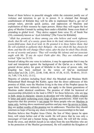 30
Some of them believe in peaceful struggle while the extremist justify use of
violence and terrorism to get in to power. It is claimed that through
establishment of Khilafat they will be able to implement Shari’a, get rid of
corrupt rulers, provide quick justice, end oppression of Muslims and
exploitation of their resource by super powers. Hence they will regain the lost
glory of Muslim Ummah by uniting them under a Khalifah. Some even think of
extending to global level. They derive support form verse 55, of Surah Nur
(24), commonly known as ‘Ayah Ishtikhlaf’ [The Verse for Khilafat]:
“Allah has promised, to those among you who believe and work righteous
deeds, that He will, of a surety, grant them in the land, inheritance (of power),
(yasta-khlif-anna -hum fe-al-'ard) As He granted it to those before them; that
He will establish in authority their Religion - the one which He has chosen for
them; and that He will change (Their state), after the fear In which They (lived),
to one of security and peace: 'They will worship Me (alone) and not associate
aught with Me. 'If any do reject Faith after this, They are rebellious and
wicked.”(Qur’an;24:55).
Instead of taking this one verse in isolation, it may be appropriate that it may be
read and interpreted against the background of the Qur'an as a whole. The
general divine policy for grant of Khilafat in the sense of power, rule, and
kingship has been outlined in the verses of Qur’an mentioned
above.[Qur’an;3:26, 2:251, 22:40, 5:40, 48:14. 47:38, 4:133, 70:40-41, 35:15-
16, 7:69, 7:74, 8:53, 13:11].
Majority of scholars including Syed Abul Ala Moududi and Moulana Mufti
Muhammad Shafi through Ibn Kathir, agree that the direct addressees of this
promise of Allah, were the Muslims living in the time of the Prophet (peace be
upon him). However indirectly it may also apply to the future generations of
Muslims under identical conditions. The promise of Allah for bestowal of
successorship (Khalifah) in the land is ONLY for those believers, who are true
in faith, pious in character, sincere in devotion and who follow Allah's religion
in letter and spirit eschewing every tinge of shirk (polytheism). Allah warn the
hypocrites that this promise is not meant for those people who are Muslims in
name only, lacking above mentioned qualities and pay mere lip service to Islam,
they are neither worthy of this promise nor its addressees. Therefore they should
entertain no hope of having any share in Khalifah (successorship) in the land.
Muslims believe that Prophet Jesus Christ, the Son of Mary (peace be upon
him), will return before end of the world. He will prove that he was only a
messenger of God and a human being, nothing more. He will kill the swine,
break the cross, and abolish Jazyah [a tax taken from the non-Muslims who are
in the protection of the Muslim government]. He will establish the Kingdom of
 