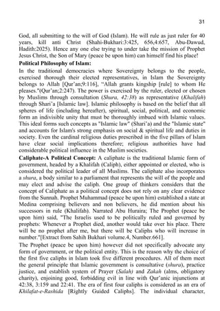 31
God, all submitting to the will of God (Islam). He will rule as just ruler for 40
years, kill anti Christ (Shahi-Bukhari:3:425, 656,4:657, Abu-Dawud,
Hadith:2025). Hence any one else trying to under take the mission of Prophet
Jesus Christ, the Son of Mary (peace be upon him) can himself find his place!
Political Philosophy of Islam:
In the traditional democracies where Sovereignty belongs to the people,
exercised thorough their elected representatives, in Islam the Sovereignty
belongs to Allah [Qur’an;9:116], “Allah grants kingship [rule] to whom He
pleases."(Qur’an;2:247). The power is exercised by the ruler, elected or chosen
by Muslims through consultation (Shura, 42:38) as representative (Khalifah)
through Shari’a [Islamic law]. Islamic philosophy is based on the belief that all
spheres of life (including hereafter), spiritual, social, political, and economic
form an indivisible unity that must be thoroughly imbued with Islamic values.
This ideal forms such concepts as "Islamic law" (Shari’a) and the "Islamic state"
and accounts for Islam's strong emphasis on social & spiritual life and duties in
society. Even the cardinal religious duties prescribed in the five pillars of Islam
have clear social implications therefore; religious authorities have had
considerable political influence in the Muslim societies.
Caliphate-A Political Concept: A caliphate is the traditional Islamic form of
government, headed by a Khalifah (Caliph), either appointed or elected, who is
considered the political leader of all Muslims. The caliphate also incorporates
a shura, a body similar to a parliament that represents the will of the people and
may elect and advise the caliph. One group of thinkers considers that the
concept of Caliphate as a political concept does not rely on any clear evidence
from the Sunnah. Prophet Muhammad (peace be upon him) established a state at
Medina comprising believers and non believers, he did mention about his
successors in rule (Khalifah). Narrated Abu Huraira; The Prophet (peace be
upon him) said, "The Israelis used to be politically ruled and governed by
prophets: Whenever a Prophet died, another would take over his place. There
will be no prophet after me, but there will be Caliphs who will increase in
number."[Extract from Sahih Bukhari volume.4, Number.661].
The Prophet (peace be upon him) however did not specifically advocate any
form of government, or the political entity. This is the reason why the choice of
the first five caliphs in Islam took five different procedures. All of them meet
the general principle that Islamic government is consultative (shura), practice
justice, and establish system of Prayer (Salah) and Zakah (alms, obligatory
charity), enjoining good, forbidding evil in line with Qur’anic injunctions at
42:38, 3:159 and 22:41. The era of first four caliphs is considered as an era of
Khilafat-e-Rashida [Rightly Guided Caliphs]. The individual character,
 