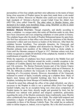 32
personalities of first four caliphs and their strict adherence to the tenets of Islam
being close associate of Prophet (peace be upon him) made them a role model
for others to follow. However no Muslim ruler could ever reach closer to the
high standards of ‘Khilafat-e-Rashida’ except Caliph Umar bin Abdul Aziz
(682-720), [also called Umar-II]. The other rulers in Muslim history, who
declared to be Caliph, were hereditary kings, using ‘Khalifah’ as title to claim
some legitimacy and religious support.
Khilafat- Historic Overview: Though originally, and ideally according to
some, a caliphate is a unique entity that unites all Muslims under its rule, there
have been concurrent and even competing caliphates at some points in history.
The caliphate began after the death of Prophet Mohammed (peace be upon him).
The first four successors to that office were chosen by consensus of the Muslim
community’s elders and were known as leaders of the believers. After them the
caliphate became hereditary. Two principle dynasties, the Umayyads and
Abbasids, dominated the caliphate until destruction by Mongols in 1258. The
Mamluk sultanate kept members of the Abbasid family as titular caliphs in
Cairo until the Ottoman conquest of Egypt in 1517. Ottoman sultans were then
widely recognized as caliphs till abolition of the caliphate by Atatürk in 1924 on
establishment of republic of Turkey.
While the majorities of caliphates have been centered in the Middle East and
exercised authority over Muslims around the world, a notable exception is the
Caliphate of Cordoba [Spain] that ruled the Iberian Peninsula during the 10th
and 11th centuries. The Iberian Peninsula became part of the Islamic Empire
during the 8th century, when the Umayyad Caliphate ruled out of Damascus. In
750, the Abbasids overthrew the Umayyads in the Middle East, marking the
beginning of a five-century dynasty. However, descendents of the Umayyads
remained in control of Spain, eventually setting up a caliphate there. Many of
Spain's most famous and beautiful buildings date from the period of the
caliphate, including the Great Mosque of Córdoba (Qurtaba).
It should be noted that, although the office of the caliph (Khalifah, one who is
successor to the Prophet in rule) is not a spiritual office [First Four Rightly
Guided Caliphs, may be an exception being very close pious companions of
Prophet (peace be upon him), directly taught and groomed by him], but the
institution was imbued with political and religious symbolism, particularly
regarding the unity of the Muslim community hence traditionally many Muslim
rulers symbolically bore allegiance to the Caliph. The caliph held temporal and
sometimes a degree of spiritual authority this does not imply any functions
comparable to those of the Roman Catholic Pope. The caliph has no authority
either to define dogma or, indeed, even to legislate. He is the chief executive of
 