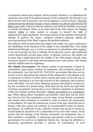 33
a community based upon religion, and his primary function is to implement the
sacred law and work in the general interests of the community. He himself is not
above the law and if necessary can even be deposed, at least in theory. The ruler
could not become absolute because a basic restraint was placed upon him by the
Shari’a law under which he held his authority and which he dutifully was bound
to execute and defend. When, in the latter half of the 16th century, the Mughal
emperor Akbar in India wanted to arrogate to himself the right of
administrative-legal absolutism, the strong reaction of the orthodox thwarted his
attempt. In general, the 'ulama` (religious scholars) jealously upheld the
sovereign position of the Shari’a against the political authority.
The effective shift of power from the caliph to the sultan was, again, reflected in
the redefinition of the functions of the caliph. It was conceded that, if the caliph
administered through wazirs (viziers or ministers) or subordinate rulers (amirs),
it was not necessary for him to embody all the physical, moral, and intellectual
virtues theoretically insisted upon earlier. In practice, however, the caliph was
no more than a titular head from the middle of the 10th century onward, when
real power passed to self-made and adventurous amirs and sultans, who merely
used the caliph's name for legitimacy.
The Islamic Government: The Islamic system of government is based on
consultation, equal justice, freedom of expression, and serving the interest of
the community. [see Qur’an;42:38, 39,42,43]A government that does not try
its best to serve and protect the interests of the community is not Islamic even
if it professes to believe in Islam and its system and values. In fact the aim of
all Islamic legislation is to serve the interests of the community and to protect
every individual - his self, mind, offspring, property and religion, as these are
the five essentials of a human being. Islam does not lay down any rigid form
of Islamic government, leaving this to every Muslim community to determine
within the outlined guiding principles. Islamic government is a consultative
one. While talking about consultative government, Islam does not lay down
any form for how the consultation is to be made. Every Muslim community
may decide what institutions to establish in order to achieve the requirement
of consultation. If it opts for a democratic system of the type which prevails in
Europe, then that system can certainly be accommodated within an Islamic
government. In a different set up, a Muslim country may decide to choose its
overall leader by elections or by a referendum or by some other means, which
ensures that the feelings of the Muslim community are determined. Any of
these methods is acceptable. A democratic government could be an Islamic
government if it resolves to implement Islamic law, because by definition a
democratic government provides a process of consultation. If such
 