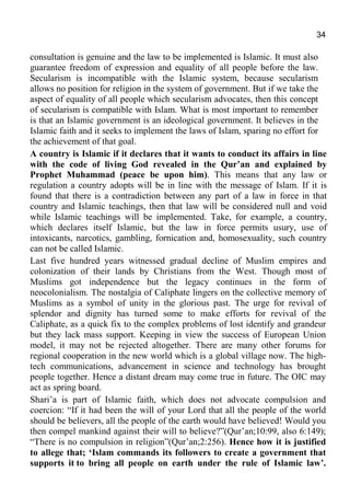 34
consultation is genuine and the law to be implemented is Islamic. It must also
guarantee freedom of expression and equality of all people before the law.
Secularism is incompatible with the Islamic system, because secularism
allows no position for religion in the system of government. But if we take the
aspect of equality of all people which secularism advocates, then this concept
of secularism is compatible with Islam. What is most important to remember
is that an Islamic government is an ideological government. It believes in the
Islamic faith and it seeks to implement the laws of Islam, sparing no effort for
the achievement of that goal.
A country is Islamic if it declares that it wants to conduct its affairs in line
with the code of living God revealed in the Qur’an and explained by
Prophet Muhammad (peace be upon him). This means that any law or
regulation a country adopts will be in line with the message of Islam. If it is
found that there is a contradiction between any part of a law in force in that
country and Islamic teachings, then that law will be considered null and void
while Islamic teachings will be implemented. Take, for example, a country,
which declares itself Islamic, but the law in force permits usury, use of
intoxicants, narcotics, gambling, fornication and, homosexuality, such country
can not be called Islamic.
Last five hundred years witnessed gradual decline of Muslim empires and
colonization of their lands by Christians from the West. Though most of
Muslims got independence but the legacy continues in the form of
neocolonialism. The nostalgia of Caliphate lingers on the collective memory of
Muslims as a symbol of unity in the glorious past. The urge for revival of
splendor and dignity has turned some to make efforts for revival of the
Caliphate, as a quick fix to the complex problems of lost identify and grandeur
but they lack mass support. Keeping in view the success of European Union
model, it may not be rejected altogether. There are many other forums for
regional cooperation in the new world which is a global village now. The high-
tech communications, advancement in science and technology has brought
people together. Hence a distant dream may come true in future. The OIC may
act as spring board.
Shari’a is part of Islamic faith, which does not advocate compulsion and
coercion: “If it had been the will of your Lord that all the people of the world
should be believers, all the people of the earth would have believed! Would you
then compel mankind against their will to believe?”(Qur’an;10:99, also 6:149);
“There is no compulsion in religion”(Qur’an;2:256). Hence how it is justified
to allege that; ‘Islam commands its followers to create a government that
supports it to bring all people on earth under the rule of Islamic law’.
 