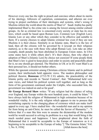 35
However every one has the right to preach and convince others about its merits
of his ideology, followers of capitalism, communism, and atheism are ever
trying to project usefulness of their ideologies and systems, what’s wrong if
Muslims inform the world about the merits of Shari’a? Saudi Arabia has partly
implemented Shari’a; the crime rate is among the lowest among similar cultural
groups. As far as criminal law is concerned every society or state has its own
laws, which could be based upon Roman Law, Common Law [English Law],
Islamic Law or any other which they consider to be effective and suitable to
them. If a society chooses to adopt Islamic criminal law even if they are non
Muslims it is their choice. Similarly in an Islamic state, Shari’a is the law of
land, then all the citizens will be governed by it [except on their religious
matters], as is the case with those who adopt Roman Law. Lets take an other
example, death penalty has been abolished in European Union states. In USA
some states have it while others don’t. It’s their choice, then why object to
adoption of Shari’a [Islamic Law] by choice not coercion! If some people think
that Shari’a law is good to keep peace and order in society and peacefully plead
for it, no one should get alarmed. The Muslims in UK or in EU want Shari’a as
their personal law, it should not bother others.
While the ignorant extremist among Christians criticize Islamic and its political
system, their intellectuals hold opposite views. The modern philosopher and
political theorist, Rousseau (1712-78 C.E) admits, the practicability of the
Islamic polity and records in ‘Social Contract’, that: ‘Muhammad held very
sane views, and linked his political system well together; and as long as the
form of his government continued under the Caliphs, who succeeded him, the
government was indeed on and so far good’.
Sir George Bernard Shaw writes: "If any religion had the chance of ruling
over England, nay Europe within the next hundred years, it could be Islam." “I
have always held the religion of Muhammad in high estimation because of its
wonderful vitality. It is the only religion which appears to me to possess that
assimilating capacity to the changing phase of existence which can make itself
appeal to every age. I have studied him - the wonderful man and in my opinion
for from being an anti-Christ, he must be called the Savior of Humanity."…"I
believe that if a man like him were to assume the dictatorship of the modern
world he would succeed in solving its problems in a way that would bring it the
much needed peace and happiness: I have prophesied about the faith of
Muhammad that it would be acceptable to the Europe of tomorrow as it is
beginning to be acceptable to the Europe of today.”[ 'The Genuine Islam,' Vol.
1, No. 8, 1936] [Allah knows the best]
* * * * * * * * * * * * * * *
 
