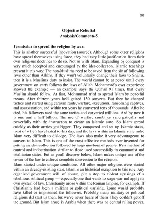 36
Objective Rebuttal
Analysis/Comments-5
Permission to spread the religion by war.
This is another successful innovation (source). Although some other religions
have spread themselves using force, they had very little justification from their
own religious doctrines to do so. Not so with Islam. Expanding by conquest is
very much accepted and encouraged by the idea-collection. Islamic teachings
present it this way: The non-Muslims need to be saved from the sin of following
laws other than Allah's. If they won't voluntarily change their laws to Shari'a,
then it is a Muslim's duty to insist. The world cannot be at peace until every
government on earth follows the laws of Allah. Mohammad's own experience
showed the example — an example, says the Qur’an 91 times, that every
Muslim should follow. At first, Mohammad tried to spread Islam by peaceful
means. After thirteen years he'd gained 150 converts. But then he changed
tactics and started using caravan raids, warfare, executions, ransoming captives,
and assassination, and within ten years he converted tens of thousands. After he
died, his followers used the same tactics and converted millions. And by now it
is one and a half billion. The use of warfare combines synergistically and
powerfully with the instruction to create an Islamic state. So Islam spread
quickly as their armies got bigger. They conquered and set up Islamic states,
most of which have lasted to this day, and the laws within an Islamic state make
Islam very difficult to dislodge. The laws also make it very advantageous to
convert to Islam. This is one of the most effective methods ever invented for
getting an idea-collection followed by huge numbers of people. It's a method of
control and indoctrination similar to those used successfully in communist and
totalitarian states. But as you'll discover below, Islam makes unique use of the
power of the law to enforce complete conversion to the religion.
Islam started under unique conditions. All other major religions were started
within an already-existing state. Islam is an historical exception to this rule. Any
organized government will, of course, put a stop to violent uprisings of a
rebellious political group — especially one that wants to wage war and apply its
own system of law. Christianity arose within the Roman Empire, for example. If
Christianity had been a militant or political uprising, Rome would probably
have killed or imprisoned the followers. Probably many military or political
religions did start up then, but we've never heard of them. They couldn't get off
the ground. But Islam arose in Arabia when there was no central ruling power.
 