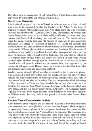37
The whole area was comprised of individual tribes. Under those circumstances,
conversion by war and the use of force was possible.
Warfare and Humanity:
It is irrational to ignore the lust of blood in stubborn man as a form of evil
which has to be combated “within the limits”, set by Allah. At the time of
creation of Adam: “The angels said: Will You place there one who will make
mischief and shed blood? ..”(Qur’an;2:30). It may undoubtedly be realized that
human beings often resort to war without solid justification, at times over petty
matters. One has to look at history, the past and present. The motives of war
could be many, broadly they are; (1) Pursuit of trade and to gain economic
advantage, (2) Spread of influence or religion, (3) Desire for security and
political power, and (4) Combination of one or more of these three. At different
times and in different places, different motives are dominant. War is a state of
usually open and declared armed hostile conflict between political units, such as
states or nations or between rival political factions of the same state or nation. It
is a popular myth among critics that Islam was spread through wars [Jihad]
ordained upon Muslims through Qur’an. Warfare is one of the ways to defend
oneself when all peaceful efforts and persuasion fails, and aggressor try to
impose its will upon weak. Human history is witness to the fact that those who
did not resist oppression and aggression suffered.
Warfare [armed struggle, Qital] was also permissible in the previous scriptures.
It is mentioned in Qur’an: “Indeed God has purchased from the believers their
persons and their wealth and in return has promised them paradise; they fight in
the cause of Allah and slay and are slain. This is a true promise which is binding
on Him mentioned in Torah, the Gospel and the Qur'an; and who is more true in
fulfilling his promise than Allah? Rejoice, therefore, in the bargain which you
have made, and that is a mighty achievement.”(Qur’an;9:111). As regards actual
‘fighting with the sword’ there has been some difference in theological theories
at different times, but very little in the practice of those who framed those
theories.
Ruthless Wars of Extermination in Bible:
Apart form the other religions and civilizations, Judaism, Christianity and Islam
have common roots, through their common ancestor Prophet Abraham [peace
be upon him]. Hence a glance at their scriptures is relevant for evaluation. The
Israelites took possession of the Promised Land by conquest. They engaged in a
long and bloody war before the Canaanites tribes were finally subdued. Israel
was employed by God to sweep them away from off the face of the earth. In
entering on this new stage of the war, the tribe of Judah, according to divine
direction, took the lead. In the days of Saul and David the people of Israel
 
