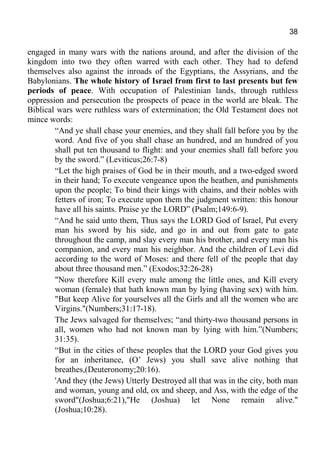 38
engaged in many wars with the nations around, and after the division of the
kingdom into two they often warred with each other. They had to defend
themselves also against the inroads of the Egyptians, the Assyrians, and the
Babylonians. The whole history of Israel from first to last presents but few
periods of peace. With occupation of Palestinian lands, through ruthless
oppression and persecution the prospects of peace in the world are bleak. The
Biblical wars were ruthless wars of extermination; the Old Testament does not
mince words:
“And ye shall chase your enemies, and they shall fall before you by the
word. And five of you shall chase an hundred, and an hundred of you
shall put ten thousand to flight: and your enemies shall fall before you
by the sword.” (Leviticus;26:7-8)
“Let the high praises of God be in their mouth, and a two-edged sword
in their hand; To execute vengeance upon the heathen, and punishments
upon the people; To bind their kings with chains, and their nobles with
fetters of iron; To execute upon them the judgment written: this honour
have all his saints. Praise ye the LORD” (Psalm;149:6-9).
“And he said unto them, Thus says the LORD God of Israel, Put every
man his sword by his side, and go in and out from gate to gate
throughout the camp, and slay every man his brother, and every man his
companion, and every man his neighbor. And the children of Levi did
according to the word of Moses: and there fell of the people that day
about three thousand men.” (Exodos;32:26-28)
"Now therefore Kill every male among the little ones, and Kill every
woman (female) that hath known man by lying (having sex) with him.
"But keep Alive for yourselves all the Girls and all the women who are
Virgins."(Numbers;31:17-18).
The Jews salvaged for themselves; “and thirty-two thousand persons in
all, women who had not known man by lying with him.”(Numbers;
31:35).
“But in the cities of these peoples that the LORD your God gives you
for an inheritance, (O’ Jews) you shall save alive nothing that
breathes,(Deuteronomy;20:16).
'And they (the Jews) Utterly Destroyed all that was in the city, both man
and woman, young and old, ox and sheep, and Ass, with the edge of the
sword"(Joshua;6:21),"He (Joshua) let None remain alive."
(Joshua;10:28).
 