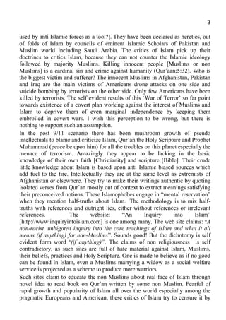 3
used by anti Islamic forces as a tool?]. They have been declared as heretics, out
of folds of Islam by councils of eminent Islamic Scholars of Pakistan and
Muslim world including Saudi Arabia. The critics of Islam pick up their
doctrines to critics Islam, because they can not counter the Islamic ideology
followed by majority Muslims. Killing innocent people [Muslims or non
Muslims] is a cardinal sin and crime against humanity (Qur’aan;5:32). Who is
the biggest victim and sufferer? The innocent Muslims in Afghanistan, Pakistan
and Iraq are the main victims of Americans drone attacks on one side and
suicide bombing by terrorists on the other side. Only few Americans have been
killed by terrorists. The self evident results of this ‘War of Terror’ so far point
towards existence of a covert plan working against the interest of Muslims and
Islam to deprive them of even marginal independence by keeping them
embroiled in covert wars. I wish this perception to be wrong, but there is
nothing to support such an assumption.
In the post 9/11 scenario there has been mushroom growth of pseudo
intellectuals to blame and criticize Islam, Qur’an the Holy Scripture and Prophet
Muhammad (peace be upon him) for all the troubles on this planet especially the
menace of terrorism. Amazingly they appear to be lacking in the basic
knowledge of their own faith [Christianity] and scripture [Bible]. Their crude
little knowledge about Islam is based upon anti Islamic biased sources which
add fuel to the fire. Intellectually they are at the same level as extremists of
Afghanistan or elsewhere. They try to make their writings authentic by quoting
isolated verses from Qur’an mostly out of context to extract meanings satisfying
their preconceived notions. These Islamophobes engage in “mental reservation”
when they mention half-truths about Islam. The methodology is to mix half-
truths with references and outright lies, either without references or irrelevant
references. The website: “An Inquiry into Islam”
[http://www.inquiryintoislam.com] is one among many. The web site claims: “A
non-racist, unbigoted inquiry into the core teachings of Islam and what it all
means (if anything) for non-Muslims”. Sounds good! But the dichotomy is self
evident form word ‘(if anything)”. The claims of non religiousness is self
contradictory, as such sites are full of hate material against Islam, Muslims,
their beliefs, practices and Holy Scripture. One is made to believe as if no good
can be found in Islam, even a Muslims marrying a widow as a social welfare
service is projected as a scheme to produce more warriors.
Such sites claim to educate the non Muslims about real face of Islam through
novel idea to read book on Qur’an written by some non Muslim. Fearful of
rapid growth and popularity of Islam all over the world especially among the
pragmatic Europeans and American, these critics of Islam try to censure it by
 