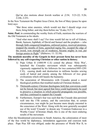 39
Qur’an also motions about Jewish warfare at ;2:54, 5:21-22; 5:26;
2:246, 2:251.
In the New Testament the Prophet Jesus Christ, the Son of Mary (peace be upon
him) says:
“But those mine enemies, which would not that I should reign over
them, bring hither, and slay them before me.”(Luke; 9:27)
Saint. Paul, in commending the worthy fruits of Faith, mentions the warriors of
the Old Testament as his ideals:
“And what more shall I say? For time would fail me to tell of Gideon,
Barak, Samson, Jephthah, of David and Samuel and the prophets -- who
through faith conquered kingdoms, enforced justice, received promises,
stopped the mouths of lions, quenched raging fire, escaped the edge of
the sword, won strength out of weakness, became mighty in war, put
foreign armies to flight.” (Hebrews; 11: 32-34).
The monkish morality of the Gospels in their present form has never been
followed by any self-respecting Christian or other nation in history.
1) Pope Urban II (1088-99 C.E) coined the phrase ‘Holy War’,
launched the Crusades movement which was subsequently
vigorously supported by his followers for two centuries(1095-1291
C.E), causing death and destruction to millions besides sowing
seeds of hatred and enmity among the followers of two great
civilizations which still haunts the humanity.
2) The association of Missionaries with Crusades posed a moral
theological problem that troubled medieval Christian thinkers.
3) Thirteenth-century Christian theologians held that conversion could
not be forced, but most agreed that force could legitimately be used
to preserve a situation in which peaceful propaganda was possible,
and they continued to support the Crusade.
4) Furthermore, Europe's fear was such that the Crusade idea persisted
well into the 17th century, and the conviction that, in certain
circumstances, war might be just became more deeply enrooted in
the conscience of the West. Along with the now generally accepted
use of the word ‘Crusade’ to denote any ‘Common Endeavour in a
Worthy Cause’ (Christian Jihad), this is one of the most enduring
results of the movement.
After the bloodstained conversions in South America, the colonization of most
of the free world by diplomacy, intimidation aggression and coercion took
place. Pope Pius XII was obliged, under the pressures of World War II, to
 