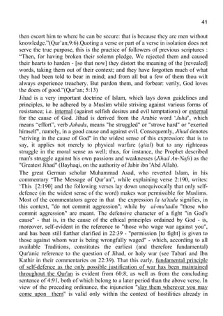 41
then escort him to where he can be secure: that is because they are men without
knowledge.”(Qur’an;9:6).Quoting a verse or part of a verse in isolation does not
serve the true purpose, this is the practice of followers of previous scriptures :
“Then, for having broken their solemn pledge, We rejected them and caused
their hearts to harden - [so that now] they distort the meaning of the [revealed]
words, taking them out of their context; and they have forgotten much of what
they had been told to bear in mind; and from all but a few of them thou wilt
always experience treachery. But pardon them, and forbear: verily, God loves
the doers of good.”(Qur’an; 5:13)
Jihad is a very important doctrine of Islam, which lays down guidelines and
principles, to be adhered by a Muslim while striving against various forms of
resistance; i.e. internal (against selfish desires and evil temptations) or external
for the cause of God. Jihad is derived from the Arabic word ‘Juhd’, which
means “effort”, verb Jahada, means "he struggled" or "strove hard" or "exerted
himself", namely, in a good cause and against evil. Consequently, Jihad denotes
"striving in the cause of God" in the widest sense of this expression: that is to
say, it applies not merely to physical warfare (qital) but to any righteous
struggle in the moral sense as well; thus, for instance, the Prophet described
man's struggle against his own passions and weaknesses (Jihad An-Nafs) as the
"Greatest Jihad" (Bayhaqi, on the authority of Jabir ibn 'Abd Allah).
The great German scholar Muhammad Asad, who reverted Islam, in his
commentary “The Message of Qur’an”, while explaining verse 2:190, writes:
‘This [2:190] and the following verses lay down unequivocally that only self-
defence (in the widest sense of the word) makes war permissible for Muslims.
Most of the commentators agree in that the expression la ta'tadu signifies, in
this context, "do not commit aggression"; while by al-mu'tadin "those who
commit aggression" are meant. The defensive character of a fight "in God's
cause" - that is, in the cause of the ethical principles ordained by God - is,
moreover, self-evident in the reference to "those who wage war against you",
and has been still further clarified in 22:39 - "permission [to fight] is given to
those against whom war is being wrongfully waged" - which, according to all
available Traditions, constitutes the earliest (and therefore fundamental)
Qur'anic reference to the question of Jihad, or holy war (see Tabari and Ibn
Kathir in their commentaries on 22:39). That this early, fundamental principle
of self-defence as the only possible justification of war has been maintained
throughout the Qur'an is evident from 60:8, as well as from the concluding
sentence of 4:91, both of which belong to a later period than the above verse. In
view of the preceding ordinance, the injunction "slay them wherever you may
come upon them" is valid only within the context of hostilities already in
 