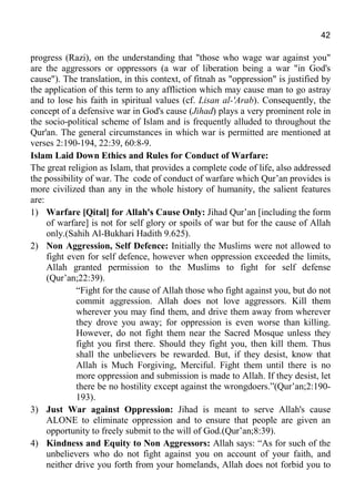 42
progress (Razi), on the understanding that "those who wage war against you"
are the aggressors or oppressors (a war of liberation being a war "in God's
cause"). The translation, in this context, of fitnah as "oppression" is justified by
the application of this term to any affliction which may cause man to go astray
and to lose his faith in spiritual values (cf. Lisan al-'Arab). Consequently, the
concept of a defensive war in God's cause (Jihad) plays a very prominent role in
the socio-political scheme of Islam and is frequently alluded to throughout the
Qur'an. The general circumstances in which war is permitted are mentioned at
verses 2:190-194, 22:39, 60:8-9.
Islam Laid Down Ethics and Rules for Conduct of Warfare:
The great religion as Islam, that provides a complete code of life, also addressed
the possibility of war. The code of conduct of warfare which Qur’an provides is
more civilized than any in the whole history of humanity, the salient features
are:
1) Warfare [Qital] for Allah's Cause Only: Jihad Qur’an [including the form
of warfare] is not for self glory or spoils of war but for the cause of Allah
only.(Sahih Al-Bukhari Hadith 9.625).
2) Non Aggression, Self Defence: Initially the Muslims were not allowed to
fight even for self defence, however when oppression exceeded the limits,
Allah granted permission to the Muslims to fight for self defense
(Qur’an;22:39).
“Fight for the cause of Allah those who fight against you, but do not
commit aggression. Allah does not love aggressors. Kill them
wherever you may find them, and drive them away from wherever
they drove you away; for oppression is even worse than killing.
However, do not fight them near the Sacred Mosque unless they
fight you first there. Should they fight you, then kill them. Thus
shall the unbelievers be rewarded. But, if they desist, know that
Allah is Much Forgiving, Merciful. Fight them until there is no
more oppression and submission is made to Allah. If they desist, let
there be no hostility except against the wrongdoers.”(Qur’an;2:190-
193).
3) Just War against Oppression: Jihad is meant to serve Allah's cause
ALONE to eliminate oppression and to ensure that people are given an
opportunity to freely submit to the will of God.(Qur’an;8:39).
4) Kindness and Equity to Non Aggressors: Allah says: “As for such of the
unbelievers who do not fight against you on account of your faith, and
neither drive you forth from your homelands, Allah does not forbid you to
 
