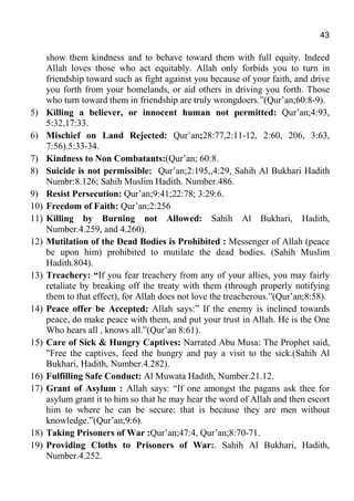 43
show them kindness and to behave toward them with full equity. Indeed
Allah loves those who act equitably. Allah only forbids you to turn in
friendship toward such as fight against you because of your faith, and drive
you forth from your homelands, or aid others in driving you forth. Those
who turn toward them in friendship are truly wrongdoers.”(Qur’an;60:8-9).
5) Killing a believer, or innocent human not permitted: Qur’an;4:93,
5:32,17:33.
6) Mischief on Land Rejected: Qur’an;28:77,2:11-12, 2:60, 206, 3:63,
7:56).5:33-34.
7) Kindness to Non Combatants:(Qur’an; 60:8.
8) Suicide is not permissible: Qur’an;2:195,,4:29, Sahih Al Bukhari Hadith
Numbr:8.126; Sahih Muslim Hadith. Number.486.
9) Resist Persecution: Qur’an;9:41;22:78; 3:29:6.
10) Freedom of Faith: Qur’an;2:256
11) Killing by Burning not Allowed: Sahih Al Bukhari, Hadith,
Number.4.259, and 4.260).
12) Mutilation of the Dead Bodies is Prohibited : Messenger of Allah (peace
be upon him) prohibited to mutilate the dead bodies. (Sahih Muslim
Hadith.804).
13) Treachery: “If you fear treachery from any of your allies, you may fairly
retaliate by breaking off the treaty with them (through properly notifying
them to that effect), for Allah does not love the treacherous.”(Qur’an;8:58).
14) Peace offer be Accepted: Allah says:” If the enemy is inclined towards
peace, do make peace with them, and put your trust in Allah. He is the One
Who hears all , knows all.”(Qur’an 8:61).
15) Care of Sick & Hungry Captives: Narrated Abu Musa: The Prophet said,
"Free the captives, feed the hungry and pay a visit to the sick.(Sahih Al
Bukhari, Hadith, Number.4.282).
16) Fulfilling Safe Conduct: Al Muwata Hadith, Number.21.12.
17) Grant of Asylum : Allah says: “If one amongst the pagans ask thee for
asylum grant it to him so that he may hear the word of Allah and then escort
him to where he can be secure: that is because they are men without
knowledge.”(Qur’an;9:6).
18) Taking Prisoners of War :Qur’an;47:4, Qur’an;8:70-71.
19) Providing Cloths to Prisoners of War:. Sahih Al Bukhari, Hadith,
Number.4.252.
 