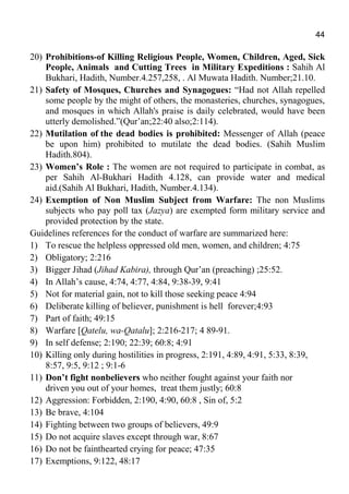 44
20) Prohibitions-of Killing Religious People, Women, Children, Aged, Sick
People, Animals and Cutting Trees in Military Expeditions : Sahih Al
Bukhari, Hadith, Number.4.257,258, . Al Muwata Hadith. Number;21.10.
21) Safety of Mosques, Churches and Synagogues: “Had not Allah repelled
some people by the might of others, the monasteries, churches, synagogues,
and mosques in which Allah's praise is daily celebrated, would have been
utterly demolished.”(Qur’an;22:40 also;2:114).
22) Mutilation of the dead bodies is prohibited: Messenger of Allah (peace
be upon him) prohibited to mutilate the dead bodies. (Sahih Muslim
Hadith.804).
23) Women’s Role : The women are not required to participate in combat, as
per Sahih Al-Bukhari Hadith 4.128, can provide water and medical
aid.(Sahih Al Bukhari, Hadith, Number.4.134).
24) Exemption of Non Muslim Subject from Warfare: The non Muslims
subjects who pay poll tax (Jazya) are exempted form military service and
provided protection by the state.
Guidelines references for the conduct of warfare are summarized here:
1) To rescue the helpless oppressed old men, women, and children; 4:75
2) Obligatory; 2:216
3) Bigger Jihad (Jihad Kabira), through Qur’an (preaching) ;25:52.
4) In Allah’s cause, 4:74, 4:77, 4:84, 9:38-39, 9:41
5) Not for material gain, not to kill those seeking peace 4:94
6) Deliberate killing of believer, punishment is hell forever;4:93
7) Part of faith; 49:15
8) Warfare [Qatelu, wa-Qatalu]; 2:216-217; 4 89-91.
9) In self defense; 2:190; 22:39; 60:8; 4:91
10) Killing only during hostilities in progress, 2:191, 4:89, 4:91, 5:33, 8:39,
8:57, 9:5, 9:12 ; 9:1-6
11) Don’t fight nonbelievers who neither fought against your faith nor
driven you out of your homes, treat them justly; 60:8
12) Aggression: Forbidden, 2:190, 4:90, 60:8 , Sin of, 5:2
13) Be brave, 4:104
14) Fighting between two groups of believers, 49:9
15) Do not acquire slaves except through war, 8:67
16) Do not be fainthearted crying for peace; 47:35
17) Exemptions, 9:122, 48:17
 