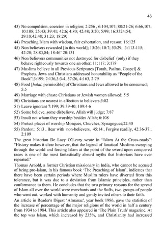 46
43) No compulsion, coercion in religion; 2:256 , 6:104,107; 88:21-26; 6:66,107;
10:108; 25:43; 39:41; 42:6; 4:80; 42:48; 3:20; 5:99; 16:3524:54;
29:18;42:48; 31:23; 18:29;
44) Preaching Islam with wisdom, fair exhortation, and reason; 16:125
45) Non believers rewarded [in this world]; 13:26; 10:7; 53:29; 3:113-115;
42:20; 28:83,84; 18:46’ 20:131
46) Non believers communities not destroyed for disbelief (only) if they
behave righteously towards one an other; 11:117; 3:178
47) Muslims believe in all Previous Scriptures [Torah, Psalms, Gospel] &
Prophets, Jews and Christians addressed honorability as “People of the
Book”;3:199; 2:136,3:3-4, 57:26, 4:163, 2:79
48) Food [halal, permissible] of Christians and Jews allowed to be consumed;
5:5
49) Marriage with chaste Christians or Jewish women allowed; 5:5
50) Christians are nearest in affection to believers;5:82
51) Leave ignorant 7:199; 39:39-40; 109:4-6
52) Some believe, some disbelieve, Allah will judge; 7:87
53) Insult not whom they worship besides Allah; 6:108
54) Protect places of worship Mosques, Churches, Synagogues;22:40
55) Pardon; 5:13 , Bear with non-believers, 45:14 , Forgive readily, 42:36-37 ,
2:109
The great historian De Lacy O’Leary wrote in “Islam At the Cross-roads”:
"History makes it clear however, that the legend of fanatical Muslims sweeping
through the world and forcing Islam at the point of the sword upon conquered
races is one of the most fantastically absurd myths that historians have ever
repeated."
Thomas Arnold, a former Christian missionary in India, who cannot be accused
of being pro-Islam, in his famous book ‘The Preaching of Islam’, indicates that
there have been certain periods where Muslim rulers have diverted from this
tolerance, but it was due to a deviation from Islamic principles, rather than
conformance to them. He concludes that the two primary reasons for the spread
of Islam all over the world were merchants and the Sufis, two groups of people
who went out, worked with humanity and gently invited others to their faith.
An article in Reader's Digest ‘Almanac', year book 1986, gave the statistics of
the increase of percentage of the major religions of the world in half a century
from 1934 to 1984. This article also appeared in ‘The Plain Truth' magazine. At
the top was Islam, which increased by 235%, and Christianity had increased
 