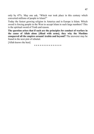 47
only by 47%. May one ask, “Which war took place in this century which
converted millions of people to Islam?”
Today the fastest growing religion in America and in Europe is Islam. Which
sword is forcing people in the West to accept Islam in such large numbers? This
is the spiritual sword of Truth and reason.
The question arises that if such are the principles for conduct of warfare in
the cause of Allah alone [Jihad with arms], they why the Muslims
conquered all the empires around Arabia and beyond? The answerer may be
found in the next pint of rebuttal.
[Allah knows the best]
* * * * * * * * * * * * * * *
 