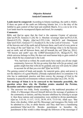 48
Objective Rebuttal
Analysis/Comments-6
Lands must be conquered: According to Islamic teachings, the earth is Allah's.
If there are parts of the earth not following Islamic law, it is the duty of the
faithful to gain control of that land and establish Shari'a. It is a sin to let it be.
Lost lands must be reconquered (Spain and Israel, for example).
Comments:
Bible and Qur’an agree that the God is the supreme Creator of universe:
[Qur’an;59:24; Genesis;1:1,26] He is Absolute sovereign (Qur’an;59:23,5:28,
Daniel;4:25,35), Mighty (Qur’an;2:255,11:66; Job;36:5) and Omnipotent
(Qur’an;6:18,61; Geneses17:1; Exodus;6:3). He is the Lord of Universe: “Lord
of the heavens and of the earth and all between them, and Lord of every point at
the rising of the sun!”[Qur’an; 37:5]. “To Him belongs what is In the heavens
and on earth, and all between them, and all beneath the soil.”[Qur’an; 20:6.].
“fill heaven and earth? says the LORD”[Jeremiah;23:24, 1Kings;8:27]. The
whole universe belongs to Him, He does not need human help to gain control of
land, which He has created and is the Lord:
“For, had God so willed, He could surely have made you all one single
community; however, He lets go astray him that wills [to go astray], and
guides aright him that wills [to be guided]; and you will surely be called
to account for all that you ever did!”[Qur’an:16:93]
The gaining control of lands and people, for material gains, glory and power is
not the objective of a good Muslim. [Already explained above in comments # 4]
who has to understand, practice and then convey the message of God to the
humanity in peaceful environments without coercions.[Qur’an;2:256, 16:25]
The message of Islam is to be conveyed to the humanity peacefully, the
question arises then why the Muslims armies smashed the Persian,
Byzantine and other empire around Arabia?
1) The answerer two folds, firstly according to the traditional procedure of
Allah, if a Messenger (Rasool) himself delivers the message of guidance to
the community or nations, and they became rebellious by refusing to accept
it: then those nations and communities were entitled to divine punishment.
(Qur’an; 5:33-34, 11:117, 13:32, 28:59, 65:8, 73:15-16). Allah says: “But
those who disobey Allah and His Messenger and transgress His limits will
be admitted to a fire, to abide therein: and They shall have a humiliating
punishment.”(Qur’an;4:14). Besides punishment in hereafter, the
punishment in this world is either through the followers of the messenger if
 