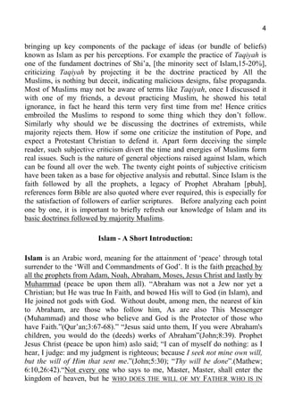 4
bringing up key components of the package of ideas (or bundle of beliefs)
known as Islam as per his perceptions. For example the practice of Taqiyah is
one of the fundament doctrines of Shi’a, [the minority sect of Islam,15-20%],
criticizing Taqiyah by projecting it be the doctrine practiced by All the
Muslims, is nothing but deceit, indicating malicious designs, false propaganda.
Most of Muslims may not be aware of terms like Taqiyah, once I discussed it
with one of my friends, a devout practicing Muslim, he showed his total
ignorance, in fact he heard this term very first time from me! Hence critics
embroiled the Muslims to respond to some thing which they don’t follow.
Similarly why should we be discussing the doctrines of extremists, while
majority rejects them. How if some one criticize the institution of Pope, and
expect a Protestant Christian to defend it. Apart form deceiving the simple
reader, such subjective criticism divert the time and energies of Muslims form
real issues. Such is the nature of general objections raised against Islam, which
can be found all over the web. The twenty eight points of subjective criticism
have been taken as a base for objective analysis and rebuttal. Since Islam is the
faith followed by all the prophets, a legacy of Prophet Abraham [pbuh],
references form Bible are also quoted where ever required, this is especially for
the satisfaction of followers of earlier scriptures. Before analyzing each point
one by one, it is important to briefly refresh our knowledge of Islam and its
basic doctrines followed by majority Muslims.
Islam - A Short Introduction:
Islam is an Arabic word, meaning for the attainment of ‘peace’ through total
surrender to the ‘Will and Commandments of God’. It is the faith preached by
all the prophets from Adam, Noah, Abraham, Moses, Jesus Christ and lastly by
Muhammad (peace be upon them all). “Abraham was not a Jew nor yet a
Christian; but He was true In Faith, and bowed His will to God (in Islam), and
He joined not gods with God. Without doubt, among men, the nearest of kin
to Abraham, are those who follow him, As are also This Messenger
(Muhammad) and those who believe and God is the Protector of those who
have Faith.”(Qur’an;3:67-68).” “Jesus said unto them, If you were Abraham's
children, you would do the (deeds) works of Abraham”(John;8:39). Prophet
Jesus Christ (peace be upon him) aslo said; “I can of myself do nothing: as I
hear, I judge: and my judgment is righteous; because I seek not mine own will,
but the will of Him that sent me.”(John;5:30); “Thy will be done”.(Mathew;
6:10,26:42).“Not every one who says to me, Master, Master, shall enter the
kingdom of heaven, but he WHO DOES THE WILL OF MY FATHER WHO IS IN
 