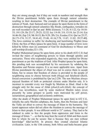 49
they are strong enough, but if they are weak in numbers and strength then
the Divine punishment befalls upon them through natural calamites
resulting in their destruction. The example of Divine punishment to the
nations of Noah, Aad, Samood and Lot (peace be upon them) in the form of
destruction through natural calamities like floods, earthquakes, tornados etc
are well recorded in Qur’an and Bible [Genesis; 7:1-24, 8:1-22, Ge 18:16-
33; 19:1-29; De 23:17, 29:23; 32:32; Isa 1:9-10; 3:9; 13:19; Jer 23:14; Eze
16:46-56; Zep 2:9; Mt 10:15; Ro 9:29; 2Pe 2:6, Exodus;15:4. Qur’an 25:37,
26:171-174, 51:37, 54:41-42, 23:48, 41:16,7:78, 11:67, 11:82, 29:37-40].
The Jews continue to suffer for disobeying and humiliating Prophet Jesus
Christ, the Son of Mary [peace be upon him]. A large number of Jews were
killed by fellow men on command of God for disobedience to Moses and
calf worship (Exodus;32:1-35).
Prophet Muhammad (peace be upon him), prior to his death (632 C.E) had
invited the rulers of neighboring powers to Islam through epistles and
emissaries. Those who responded negatively, they were entitled for Divine
punishment as per the tradition of God. After Prophet (peace be upon him),
this pending task was accomplished by his successors by subduing the
Byzantine and Persian empires. It is no more applicable now. Apart from
Divine punishment the object of Jihad was not to coerce them to accept
Islam, but to ensure that freedom of choice is provided to the people of
neighboring areas to choose between truth (Haqq) and falsehood (Batil),
forced conversion is prohibited by Qur’an;2:256. The non Muslims always
enjoyed freedom of faith as protected citizens under Muslim rule. It is
incorrect to consider every war fought by Muslims as Jihad. Jihad is the
struggle only for the cause of Allah (jihad-fi-sabi-lillah): the concept of
Jihad was nevertheless, used by some medieval Muslim rulers (even
presently by some groups) to justify wars motivated by self power,
sectarianism, geographical and economic ambitions.
After the death of Prophet Muhammad (peace be upon him) in 632 C.E,
initially the early Muslim caliphates, the Arabs, then the Persians and later
the Turks set about to convey the message of Islam to the humanity. The
tyrant oppressor rulers did not allow the freedom to convey the message of
Islam to their people. It was different world to 21st
century. They had to be
subdued in order to free the people from oppression and listen to the
message of Islam. “… so that he may hear the word of Allah and then escort
him to where he can be secure: that is because they are men without
knowledge” (Qur’an;9:6). In process they created classical Islamic
civilization. Later, in the 13th century, both Africa and India became great
 