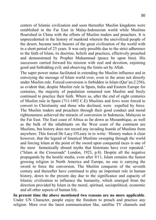 50
centers of Islamic civilization and soon thereafter Muslim kingdoms were
established in the Far East in Malay-Indonesian world while Muslims
flourished in China with the efforts of Muslim traders and preachers. It is
unprecedented in the history of mankind wherein the uncivilized people of
the desert, became torch bearers of the great civilization of the world with
in a short period of 23 years. It was only possible due to the strict adherence
to the faith of Islam, its doctrine, beliefs and practices, effectively preached
and demonstrated by Prophet Muhammad (peace be upon him). His
successors carried forward his mission with zeal and devotion, enjoining
good and forbidding evil; and observing the limits set by Allah.
The super power status facilitated in extending the Muslim influence and in
conveying the message of Islam world over, even in the areas not directly
under Muslim rule. Forced conversion is forbidden in Islam (Qur’an;2:256),
as evident that, despite Muslim rule in Spain, India and Eastern Europe for
centuries, the majority of population remained non Muslim and freely
continued to practice their faith. Where as, after the end of eight centuries
of Muslim rule in Spain (711-1492 C.E) Muslims and Jews were forced to
convert to Christianity and those who declined, were expelled by force.
The Muslim traders and preachers through their good conduct and moral
righteousness achieved the miracle of conversion in Indonesia, Malaysia in
the Far East. The East coast of Africa as far down as Mozambique, as well
as the bulk of the inhabitants on the West coast of the continent are
Muslims, but history does not record any invading hoards of Muslims from
anywhere. This forced De Lacy O'Leary in to write: ‘History makes it clear
however, that the legend of fanatical Muslims sweeping through the world
and forcing Islam at the point of the sword upon conquered races is one of
the most fantastically absurd myths that historians have ever repeated.’
("Islam at the Crossroads'' London, 1923, p.8). Despite all the negative
propaganda by the hostile media, even after 9/11, Islam remains the fastest
growing religion in North America and Europe, no one is carrying the
sword to force the conversion. The Muslim conquests of the seventh
century and thereafter have continued to play an important role in human
history, down to the present day due to the significance and capacity of
Islamic civilization to influence the humanity, which emerged from the
direction provided by Islam in the moral, spiritual, sociopolitical, economic
and all other aspects of human life.
In present time the above mentioned two reasons are no more applicable.
Under UN Character, people enjoy the freedom to preach and practice any
religion. More over the latest communication like, satellite TV channels and
 