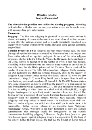 52
Objective Rebuttal
Analysis/Comments-7
The idea-collection provides new soldiers by allowing polygamy. According
to Shari’a law, a Muslim man can marry up to four wives, and he can have sex
with as many slave girls as he wishes.
Comments:
Polygyny: The idea that polygamy is practiced to produce more soldiers is
absurd, not worthy of comments because it was more of social welfare measure
to look after the widows, orphans and to provide respectable household in a
society where women outnumber the males. However some general comments
are proffered.
Common Practice in Bible: Polygyny has been practiced since ages. The most
glaring and reprehensible error committed by Western writers is to suppose that
Islam either adopted or legalized polygene. In none of the other religious
scriptures, whether it be the Bible, the Vedas, the Ramayan, the Mahabharat or
the Geeta, there is no restriction on the number of wives, a man may possess.
According to these scriptures one can marry as many women as one wishes. It
was only later, that the Hindu priests and the Christian Church restricted the
number of wives to one. The Bible did not condemn polygene. To the contrary,
the Old Testament and Rabbinic writings frequently attest to the legality of
polygene. King Solomon (peace be upon him) is said to have 700 wives and 300
concubines (1 Kings;11:3) Also, King David (peace be upon him) is said to
have had many wives and concubines (2 Samuel;5:13). The Old Testament does
have some injunctions on how to distribute the property of a man among his
sons from different wives (Deutronomy;22:7). The only restriction on polygyny
is a ban on taking a wife's sister as a rival wife (Leviticus;18:18), though
Prophet Jacob (peace be upon him) married two sisters Leah and Rachel. The
Talmud advises a maximum of four wives. European Jews continued to practice
polygamy until the sixteenth century. Oriental Jews regularly practiced
polygamy until they arrived in Israel where it is forbidden under civil law.
However, under religious law which overrides civil law in such cases, it is
permissible. Father Eugene Hillman in his insightful book, ‘Polygamy
reconsidered’ writes, "Nowhere in the New Testament is there any explicit
commandment that marriage should be monogamous or any explicit
commandment forbidding polygamy." Moreover, Prophet Jesus (peace be upon
him) has not spoken against polygamy though it was practiced by the Jews of
his society. Father Hillman stresses the fact that the Church in Rome banned
 