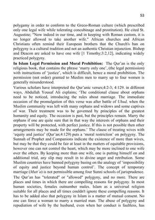 53
polygamy in order to conform to the Greco-Roman culture (which prescribed
only one legal wife while tolerating concubinage and prostitution). He cited St.
Augustine; "Now indeed in our time, and in keeping with Roman custom, it is
no longer allowed to take another wife." African churches and African
Christians often remind their European brothers that the Church's ban on
polygyny is a cultural tradition and not an authentic Christian injunction. Bishop
and Deacon are asked to have one wife [1 Timothy;3:2,12], indicating widely
practiced polygyny.
In Islam Legal Permission and Moral Prohibition: The Qur’an is the only
religious book, that contains the phrase ‘marry only one’, (the legal permission)
with instructions of ‘justice’, which is difficult, hence a moral prohibition. The
permission (not order) granted to Muslim men to marry up to four women is
generally misunderstood.
Various scholars have interpreted the Qur’anic verses;4:2-3; 4:129. in different
ways, Abdullah Yousaf Ali explains; ‘The conditional clause about orphans
need to be noticed, introducing the rules about marriage. The immediate
occasion of the promulgation of this verse was after battle of Uhud, when the
Muslim community was left with many orphans and widows and some captives
of war. Their treatment was to be governed by principles of the greatest
humanity and equity. The occasion is past, but the principles remain. Marry the
orphans if one are quite sure that in that way the interests of orphans and their
property will be protected, with perfect justice. If this is not possible then other
arrangements may be made for the orphans.’ The clause of treating wives with
‘equity and justice’ (Qur’an;4:129) puts a ‘moral restriction’ on polygyny. The
Sunnah of Prophet and Companions indicate the existence of more than wives,
but may be that they could be fair at least in the matters of equitable provisions,
however one can not control the heart, which may be more inclined to one wife
over the others. By keeping more than one wife, one is putting himself on and
additional trial, any slip may result in to divine anger and retribution. Some
Muslim countries have banned polygyny basing on the analogy of ‘impossibility
of equity and justice beyond human control’. The concept of temporary
marriage (Mutt’a) is not permissible among four Sunni schools of jurisprudence.
The Qur’an has "tolerated" or "allowed" polygyny, and no more. There are
places and times in which there are compelling reasons for polygyny. In most
human societies, females outnumber males. Islam as a universal religion
suitable for all places and all times couldn't ignore these compelling reasons. It
has to be added also that polygyny in Islam is a matter of mutual consent. No
one can force a woman to marry a married man. The abuse of polygyny and
repudiation of wife by the husband, even when her conduct is faultless, has
 