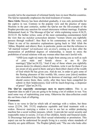 54
recently led to the enactment of reformed family laws in most Muslim countries.
The Qur'an repeatedly emphasizes the kind treatment of women.
Slave Girls: Slavery has been abolished gradually, it was only permissible for
the captive in war. Contrary to the popular view and the practice of many
Muslims in the past centuries, neither the Qur'an nor the life-example of the
Prophet provides any sanction for sexual intercourse without marriage. Explains
Muhammad Asad, in ‘The Message of Qur’an’ while explaining verses 4:24,25,
24:32-33. He further writes; some of the most outstanding commentators hold
the view that ma malakat aymanukum denotes "women whom you rightfully
possess through wedlock"; thus Razi in his commentary on this verse, and
Tabari in one of his aternative explanations (going back to 'Abd Allah ibn
'Abbas, Mujahid, and others). Razi, in particular, points out that the reference to
"all married women" (al-muhsanat min an-nisa'), coming as it does after the
enumeration of prohibited degrees of relationship, is meant to stress the
prohibition of sexual relations with any woman other than one's lawful wife.
“AND [you ought to] marry the single from among you as well as such
of your male and female slaves as are fit [for
marriage].”[Qur’an;24:32], “And if any of those whom you rightfully
possess desire [to obtain] a deed of freedom, write it out for them if you
are aware of any good in them: and give them [their share] of the wealth
of God which He has given you. And do not, in order to gain some of
the fleeting pleasures of this worldly life, coerce your [slave] maidens
into whoredom if they happen to be desirous of marriage; and if anyone
should coerce them, then, verily, after they have been compelled [to
submit in their helplessness), God will be much-forgiving, a dispenser
of grace!” [Qur’an;24:33],
The Qur’an especially encourages men to marry widows. This is an
important idea to add if you are going to be losing a lot of soldiers in war. You
need some way of replenishing your army. Otherwise the idea-collection could
die out from a lack of offspring.
Comments:
There is no verse in Qur’an which talk of marriage with a widow, but three
verses [2:234, 240, 33:53] emphasize equitable and kind treatment with a
widow. However marrying a widow is not to use her as soldier producing
machine but a social welfare measure, which: 1) provide her social security and
respectable status in society. 2) Care of her children, family and financial needs.
3) Discourage bad practices like illicit sexual relationship or prostitution. This
aspect can not be understood for people living in a society where standards of
morality are quite different. The Prophet [pbuh] said, "The one who looks after
 
