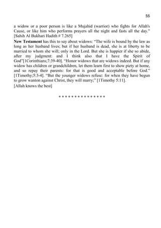 55
a widow or a poor person is like a Mujahid (warrior) who fights for Allah's
Cause, or like him who performs prayers all the night and fasts all the day."
[Sahih Al Bukhari Hadith # 7.265]
New Testament has this to say about widows: “The wife is bound by the law as
long as her husband lives; but if her husband is dead, she is at liberty to be
married to whom she will; only in the Lord. But she is happier if she so abide,
after my judgment: and I think also that I have the Spirit of
God”[1Corinthians;7:39-40]. “Honor widows that are widows indeed. But if any
widow has children or grandchildren, let them learn first to show piety at home,
and so repay their parents: for that is good and acceptable before God.”
[1Timothy;5:3-4]. “But the younger widows refuse: for when they have begun
to grow wanton against Christ, they will marry;” [1Timothy 5:11].
[Allah knows the best]
* * * * * * * * * * * * * * *
 
