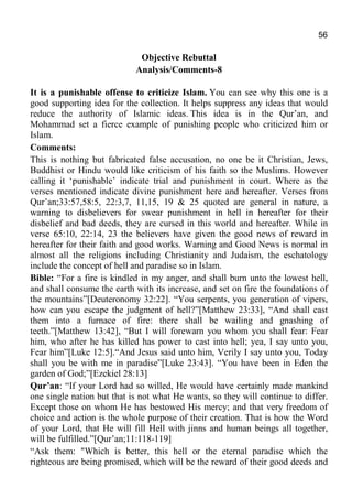 56
Objective Rebuttal
Analysis/Comments-8
It is a punishable offense to criticize Islam. You can see why this one is a
good supporting idea for the collection. It helps suppress any ideas that would
reduce the authority of Islamic ideas. This idea is in the Qur’an, and
Mohammad set a fierce example of punishing people who criticized him or
Islam.
Comments:
This is nothing but fabricated false accusation, no one be it Christian, Jews,
Buddhist or Hindu would like criticism of his faith so the Muslims. However
calling it ‘punishable’ indicate trial and punishment in court. Where as the
verses mentioned indicate divine punishment here and hereafter. Verses from
Qur’an;33:57,58:5, 22:3,7, 11,15, 19 & 25 quoted are general in nature, a
warning to disbelievers for swear punishment in hell in hereafter for their
disbelief and bad deeds, they are cursed in this world and hereafter. While in
verse 65:10, 22:14, 23 the believers have given the good news of reward in
hereafter for their faith and good works. Warning and Good News is normal in
almost all the religions including Christianity and Judaism, the eschatology
include the concept of hell and paradise so in Islam.
Bible: “For a fire is kindled in my anger, and shall burn unto the lowest hell,
and shall consume the earth with its increase, and set on fire the foundations of
the mountains”[Deuteronomy 32:22]. “You serpents, you generation of vipers,
how can you escape the judgment of hell?”[Matthew 23:33], “And shall cast
them into a furnace of fire: there shall be wailing and gnashing of
teeth.”[Matthew 13:42], “But I will forewarn you whom you shall fear: Fear
him, who after he has killed has power to cast into hell; yea, I say unto you,
Fear him”[Luke 12:5].“And Jesus said unto him, Verily I say unto you, Today
shall you be with me in paradise”[Luke 23:43]. “You have been in Eden the
garden of God;”[Ezekiel 28:13]
Qur’an: “If your Lord had so willed, He would have certainly made mankind
one single nation but that is not what He wants, so they will continue to differ.
Except those on whom He has bestowed His mercy; and that very freedom of
choice and action is the whole purpose of their creation. That is how the Word
of your Lord, that He will fill Hell with jinns and human beings all together,
will be fulfilled.”[Qur’an;11:118-119]
“Ask them: "Which is better, this hell or the eternal paradise which the
righteous are being promised, which will be the reward of their good deeds and
 