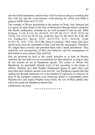57
also their final destination; wherein they will live forever and get everything that
they wish for: and this is the promise worth praying for, which your Rabb is
going to fulfill.”[Qur’an;25:15-16]
The example of Divine punishment to the nations of Noah, Aad, Samood and
Lot (peace be upon them) in the form of destruction through natural calamities
like floods, earthquakes, tornados etc are well recorded in Qur’an and Bible
[Genesis; 7:1-24, 8:1-22, Ge 18:16-33; 19:1-29; De 23:17, 29:23; 32:32; Isa
1:9-10; 3:9; 13:19; Jer 23:14; Eze 16:46-56; Zep 2:9; Mt 10:15; Ro 9:29; 2Pe
2:6, Exodus;15:4. Qur’an 25:37, 26:171-174, 51:37, 54:41-42, 23:48,
41:16,7:78, 11:67, 11:82, 29:37-40]. Same is repeated: “How many cities have
turned away from the command of their Lord and His messengers! Therefore,
We judged them severely and punished them with a harsh punishment. They
tasted the evil consequences of their own behavior, and the consequences of
their behavior were ruinous”[Qur’an;65:8].
Sins are punished by God in this world, hereafter or in both. In Muslim
countries the non believers are not punished for their disbelief, as long as they
do not commit an act of blasphemy openly. The crimes or offense like
Blasphemy are punishable through court of law according to the nature of
offence. Muslims love their Prophet Muhammad [peace be upon him] even
more than their children, parents even own life. Any blasphemy against him like
making fun through caricatures etc is not freedom of expression or criticism. In
most of the European countries even Holocaust denial is a punishable crime.
Muslims love and respect Prophet Jesus Christ, the son of Mary [pbuh], they
will even accept any blasphemy against him.
[Allah knows the best]
* * * * * * * * * * * * * * *
 