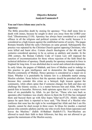 58
Objective Rebuttal
Analysis/Comments-9
You can't leave Islam once you're in.
Apostasy:
The Bible prescribes death by stoning for apostasy: “You shall stone him to
death with stones, because he sought to draw you away from the LORD your
God..”(Deutronomy;13:10). Apostasy has always been considered as a capital
offence in all the religions and political systems of the world, because it is
considered as a high treason against the established norms of society. The pagan
Romans brutally killed the early Christians on same ground. Subsequently this
practice was repeated by the Christian Church against opposing Christians, who
were killed and burnt alive. Certain church theologians of the 4th and 5th
centuries considered apostasy to be as serious as adultery and murder. In the
20th century, the Roman Catholic Code of Canon Law still imposed the
sanction of excommunication for those whose rejection of the faith fitted the
technical definition of apostasy. Death penalty for apostasy remained in force in
England for long time. It was abolished due to social and cultural developments.
In early Islam, the pagans of Makkah, and Jews of Medina used to indulge in
this practice to gain intelligence and to demoralize the fragile expanding
Muslim community of Median. Hence apostasy is considered as a major sin in
Islam. Whether it is punishable by Islamic law is a debatable matter among
Muslim scholars. Some believe that the apostate should be punished after trial
because they consider this crime as a betrayal, high treason against the
community, while others opine that if someone changes his faith and does not
challenge the Islamic society, it is a matter between him and Allah, Who will
punish him in hereafter. However, both opinions agree that it is a major worst
form of sin punishable by Allah. As per Qur’an; “Those who turn back as
apostates after Guidance was clearly shown to them the Evil One has instigated
them and buoyed them up with false hopes.”(Qur’an;47:25). Allah's Apostle
(peace be upon him) is reported to have said, "The blood of a Muslim who
confesses that none has the right to be worshipped but Allah and that I am His
Apostle, cannot be shed except in three cases: In Qisas for murder, a married
person who commits adultery and the one who reverts from Islam (apostate) and
leaves the Muslims." (Sahih Al-Bukhari Hadith:9.17). Non-Muslims are
allowed to teach their faith to their followers, but they are not allowed to go
against the mainstream of the Muslim society.
 