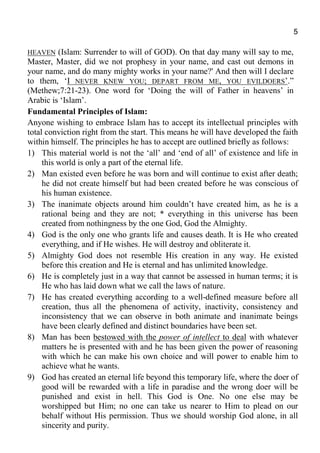 5
HEAVEN (Islam: Surrender to will of GOD). On that day many will say to me,
Master, Master, did we not prophesy in your name, and cast out demons in
your name, and do many mighty works in your name?' And then will I declare
to them, ‘I NEVER KNEW YOU; DEPART FROM ME, YOU EVILDOERS’.”
(Methew;7:21-23). One word for ‘Doing the will of Father in heavens’ in
Arabic is ‘Islam’.
Fundamental Principles of Islam:
Anyone wishing to embrace Islam has to accept its intellectual principles with
total conviction right from the start. This means he will have developed the faith
within himself. The principles he has to accept are outlined briefly as follows:
1) This material world is not the ‘all’ and ‘end of all’ of existence and life in
this world is only a part of the eternal life.
2) Man existed even before he was born and will continue to exist after death;
he did not create himself but had been created before he was conscious of
his human existence.
3) The inanimate objects around him couldn’t have created him, as he is a
rational being and they are not; * everything in this universe has been
created from nothingness by the one God, God the Almighty.
4) God is the only one who grants life and causes death. It is He who created
everything, and if He wishes. He will destroy and obliterate it.
5) Almighty God does not resemble His creation in any way. He existed
before this creation and He is eternal and has unlimited knowledge.
6) He is completely just in a way that cannot be assessed in human terms; it is
He who has laid down what we call the laws of nature.
7) He has created everything according to a well-defined measure before all
creation, thus all the phenomena of activity, inactivity, consistency and
inconsistency that we can observe in both animate and inanimate beings
have been clearly defined and distinct boundaries have been set.
8) Man has been bestowed with the power of intellect to deal with whatever
matters he is presented with and he has been given the power of reasoning
with which he can make his own choice and will power to enable him to
achieve what he wants.
9) God has created an eternal life beyond this temporary life, where the doer of
good will be rewarded with a life in paradise and the wrong doer will be
punished and exist in hell. This God is One. No one else may be
worshipped but Him; no one can take us nearer to Him to plead on our
behalf without His permission. Thus we should worship God alone, in all
sincerity and purity.
 