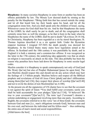 59
Blasphemy: In many societies blasphemy in some form or another has been an
offense punishable by law. The Mosaic Law decreed death by stoning as the
penalty for the blasphemer :“Bring forth him that has cursed outside the camp;
and let all that heard him lay their hands upon his head, and let all the
congregation stone him. And you shall speak unto the children of Israel, saying,
Whosoever curses his God shall bear his sin. And he that blasphemes the name
of the LORD, he shall surely be put to death, and all the congregation shall
certainly stone him: as well the stranger, as he that is born in the land, when he
blasphemes the name of the LORD, shall be put to death.” [Leviticus 24:14-16].
In Christianity, blasphemy has been regarded as a sin by moral theologians; St.
Thomas Aquinas described it as a sin against faith. Under the Byzantine
emperor Justinian I (reigned 527-565) the death penalty was decreed for
blasphemy. In the United States many states have legislation aimed at the
offense. In Scotland until the 18th century it was punishable by death, and in
England it is both a statutory and a common-law offense. It was recognized as
the latter in the 17th century; the underlying idea apparently was that an attack
on religion is necessarily an attack on the state. This idea probably has been the
reason why penalties have been laid down for blasphemy in some secular legal
codes.
Muslim consider it is blasphemy to speak contemptuously not only of God [and
His Word, Qur’an] but also of Prophet Muhammad [peace be upon him]. The
non Muslims should respect this and should not do any action which may hurt
the feelings of 1.5 billion people. Muslims believe and respect all the Biblical
prophets and revelations of God till Jesus Christ [pbuh] and don’t differentiate
among them.[Qur’an2:136], they respect their places of worship [Qur’an22:40]
and not to revile the deities of non Muslims[Qur’an; 6:108].
In the present era all the signatories of UN charter have to see that the covenant
is not against the spirit of Islam: “You shall fulfill your covenants; surely you
shall be held accountable for your pledges.”[Qur’an;17:34]; “O believers! Be
true to your covenants!”[Qur’an;5:1]. The term 'aqd ("covenant") denotes a
solemn undertaking or engagement involving more than one party. According to
Raghib, the covenants referred to in this verse "are of three kinds: the covenants
between God and man [i.e., man's obligations towards God], between man and
his own soul, and between the individual and his fellow-men" – thus embracing
the entire area of man's moral and social responsibilities.
[Allah knows the best]
* * * * * * * * * * * * * * *
 