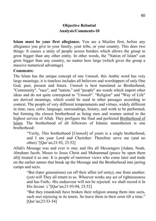60
Objective Rebuttal
Analysis/Comments-10
Islam must be your first allegiance. You are a Muslim first, before any
allegiance you give to your family, your tribe, or your country. This does two
things: It causes a unity of people across borders which allows the group to
grow bigger than any other entity. In other words, the "Nation of Islam" can
grow bigger than any country, no matter how large (which gives the group a
massive numerical advantage).
Comments:
The Islam has the unique concept of one Ummah, this Arabic word has very
large meanings; it is timeless includes all believers and worshippers of only One
God, past, present and future. Ummah is best translated as Brotherhood,
"Community", "race", and "nation," and "people" are words which import other
ideas and do not quite correspond to "Ummah". "Religion" and "Way of Life"
are derived meanings, which could be used in other passages according to
context. The people of very different temperaments and virtues, widely different
in time, race, color, language, surroundings, history, and work to be performed,
but forming the closest brotherhood as being men and women united in the
highest service of Allah. They prefigure the final and perfected Brotherhood of
Islam. The brotherhood of all followers of Islamic monotheism is one
brotherhood:
“Verily, This brotherhood [Ummah] of yours is a single brotherhood,
and I am your Lord and Cherisher: Therefore serve me (and no
other).”[Qur’an;21:92, 23:52]
Allah's Message was and ever is one; and His all Messengers [Adam, Noah,
Abraham Jacob, Moses to Jesus Christ and Muhammad (peace be upon them
all)] treated it as one. It is people of narrower views who come later and trade
on the earlier names that break up the Message and the Brotherhood into jarring
camps and sects.
“But (later generations) cut off their affair (of unity), one from another:
(yet) will They all return to us. Whoever works any act of righteousness
and has Faith,- His endeavour will not be rejected: we shall record it In
His favour. ).”[Qur’an;21:93-94, 23:52]
“But they (mankind) have broken their religion among them into sects,
each sect rejoicing in its tenets. So leave them in their error till a time.”
[Qur’an;23:53-54]
 