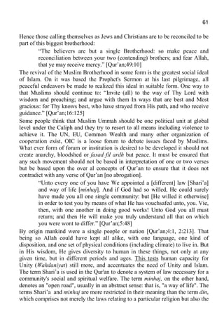 61
Hence those calling themselves as Jews and Christians are to be reconciled to be
part of this biggest brotherhood:
“The believers are but a single Brotherhood: so make peace and
reconciliation between your two (contending) brothers; and fear Allah,
that ye may receive mercy.” [Qur’an;49:10]
The revival of the Muslim Brotherhood in some form is the greatest social ideal
of Islam. On it was based the Prophet's Sermon at his last pilgrimage, all
peaceful endeavors be made to realized this ideal in suitable form. One way to
that Muslims should continue to: “Invite (all) to the way of Thy Lord with
wisdom and preaching; and argue with them In ways that are best and Most
gracious: for Thy knows best, who have strayed from His path, and who receive
guidance.” [Qur’an;16:125]
Some people think that Muslim Ummah should be one political unit at global
level under the Caliph and they try to resort to all means including violence to
achieve it. The UN, EU, Common Wealth and many other organization of
cooperation exist, OIC is a loose forum to debate issues faced by Muslims.
What ever form of forum or institution is desired to be developed it should not
create anarchy, bloodshed or fasad fil ardh but peace. It must be ensured that
any such movement should not be based in interpretation of one or two verses
but be based upon the over al concepts of Qur’an to ensure that it does not
contradict with any verse of Qur’an [no abrogation].
“Unto every one of you have We appointed a [different] law [Shari’a]
and way of life [minhaj]. And if God had so willed, He could surely
have made you all one single community: but [He willed it otherwise]
in order to test you by means of what He has vouchsafed unto, you. Vie,
then, with one another in doing good works! Unto God you all must
return; and then He will make you truly understand all that on which
you were wont to differ.” [Qur’an;5:48]
By origin mankind were a single people or nation [Qur’an;4:1, 2:213]. That
being so Allah could have kept all alike, with one language, one kind of
disposition, and one set of physical conditions (including climate) to live in. But
in His wisdom, He gives diversity to human in these things, not only at any
given time, but in different periods and ages. This tests human capacity for
Unity (Wahdaniyat) still more, and accentuates the need of Unity and Islam.
The term Shari’a is used in the Qur'an to denote a system of law necessary for a
community's social and spiritual welfare. The term minhaj, on the other hand,
denotes an "open road", usually in an abstract sense: that is, "a way of life". The
terms Shari’a and minhaj are more restricted in their meaning than the term din,
which comprises not merely the laws relating to a particular religion but also the
 