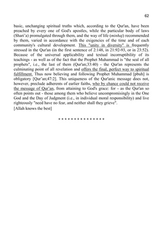 62
basic, unchanging spiritual truths which, according to the Qur'an, have been
preached by every one of God's apostles, while the particular body of laws
(Shari’a) promulgated through them, and the way of life (minhaj) recommended
by them, varied in accordance with the exigencies of the time and of each
community's cultural development. This "unity in diversity" is frequently
stressed in the Qur'an (in the first sentence of 2:148, in 21:92-93, or in 23:52).
Because of the universal applicability and textual incorruptibility of its
teachings - as well as of the fact that the Prophet Muhammad is "the seal of all
prophets", i.e., the last of them (Qur'an;33:40) - the Qur'an represents the
culminating point of all revelation and offers the final, perfect way to spiritual
fulfillment. Thus now believing and following Prophet Muhammad [pbuh] is
obligatory [Qur’an;47:2]. This uniqueness of the Qur'anic message does not,
however, preclude adherents of earlier faiths, who by chance could not receive
the message of Qur’an, from attaining to God's grace: for - as the Qur'an so
often points out - those among them who believe uncompromisingly in the One
God and the Day of Judgment (i.e., in individual moral responsibility) and live
righteously "need have no fear, and neither shall they grieve".
[Allah knows the best]
* * * * * * * * * * * * * * *
 