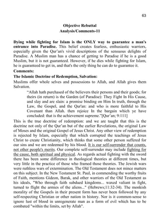 63
Objective Rebuttal
Analysis/Comments-11
Dying while fighting for Islam is the ONLY way to guarantee a man's
entrance into Paradise. This belief creates fearless, enthusiastic warriors,
especially given the Qur’an's vivid descriptions of the sensuous delights of
Paradise. A Muslim man has a chance of getting to Paradise if he is a good
Muslim, but it is not guaranteed. However, if he dies while fighting for Islam,
he is guaranteed to get in, and that's the only thing he can do to guarantee it.
Comments:
The Islamic Doctrine of Redemption, Salvation:
Muslims offer whole selves and possessions to Allah, and Allah gives them
Salvation.
“Allah hath purchased of the believers their persons and their goods; for
theirs (in return) is the Garden (of Paradise): They Fight In His Cause,
and slay and are slain: a promise binding on Him In truth, through the
Law, the Gospel, and the Qur'an: and who is more faithful to His
Covenant than Allah. then rejoice In the bargain which ye have
concluded: that is the achievement supreme.”[Qur’an; 9:111]
This is the true doctrine of redemption: and we are taught that this is the
doctrine not only of the Qur’an but of the earlier Revelations, the original Law
of Moses and the original Gospel of Jesus Christ. Any other view of redemption
is rejected by Islam, especially that which corrupted the teachings of Jesus
Christ to create Christianity, which thinks that some other person suffered for
our sins and we are redeemed by his blood. It is our self-surrender that counts,
not other people's merits. Our complete self-surrender may include fighting for
the cause, both spiritual and physical. As regards actual fighting with the sword
there has been some difference in theological theories at different times, but
very little in the practice of those who framed those theories. The Jewish wars
were ruthless wars of extermination. The Old Testament does not mince matters
on this subject. In the New Testament St. Paul, in commending the worthy fruits
of Faith, mentions Gideon, Barak, and other warriors of the Old Testament as
his ideals, "Who through faith subdued kingdoms... waxed valiant in fight,
turned to flight the armies of the aliens..." (Hebrews;11:32-34). The monkish
morality of the Gospels in their present form has never been followed by any
self-respecting Christian or other nation in history. Nor is it common-sense to
ignore lust of blood in unregenerate man as a form of evil which has to be
combated "within the limits, set by Allah".
 
