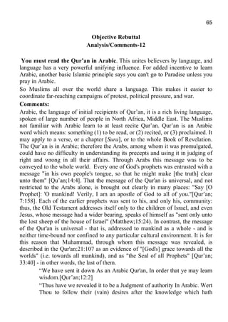 65
Objective Rebuttal
Analysis/Comments-12
You must read the Qur’an in Arabic. This unites believers by language, and
language has a very powerful unifying influence. For added incentive to learn
Arabic, another basic Islamic principle says you can't go to Paradise unless you
pray in Arabic.
So Muslims all over the world share a language. This makes it easier to
coordinate far-reaching campaigns of protest, political pressure, and war.
Comments:
Arabic, the language of initial recipients of Qur’an, it is a rich living language,
spoken of large number of people in North Africa, Middle East. The Muslims
not familiar with Arabic learn to at least recite Qur’an. Qur’an is an Arabic
word which means: something (1) to be read, or (2) recited, or (3) proclaimed. It
may apply to a verse, or a chapter [Sura], or to the whole Book of Revelation.
The Qur’an is in Arabic; therefore the Arabs, among whom it was promulgated,
could have no difficulty in understanding its precepts and using it in judging of
right and wrong in all their affairs. Through Arabs this message was to be
conveyed to the whole world. Every one of God's prophets was entrusted with a
message "in his own people's tongue, so that he might make [the truth] clear
unto them" [Qu’an;14:4]. That the message of the Qur'an is universal, and not
restricted to the Arabs alone, is brought out clearly in many places: "Say [O
Prophet]: 'O mankind! Verily, I am an apostle of God to all of you."[Qur’an;
7:158]. Each of the earlier prophets was sent to his, and only his, community:
thus, the Old Testament addresses itself only to the children of Israel, and even
Jesus, whose message had a wider bearing, speaks of himself as "sent only unto
the lost sheep of the house of Israel" (Matthew;15:24). In contrast, the message
of the Qur'an is universal - that is, addressed to mankind as a whole - and is
neither time-bound nor confined to any particular cultural environment. It is for
this reason that Muhammad, through whom this message was revealed, is
described in the Qur'an:21:107 as an evidence of "[God's] grace towards all the
worlds" (i.e. towards all mankind), and as "the Seal of all Prophets" [Qur’an;
33:40] - in other words, the last of them.
“We have sent it down As an Arabic Qur'an, In order that ye may learn
wisdom.[Qur’an;12:2]
“Thus have we revealed it to be a Judgment of authority In Arabic. Wert
Thou to follow their (vain) desires after the knowledge which hath
 