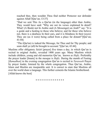 66
reached thee, then wouldst Thou find neither Protector nor defender
against Allah”[Qur’an; 13:37]
“Had we sent This As a Qur'an (in the language) other than Arabic,
They would have said: "Why are not its verses explained In detail?
What! (A Book) not In Arabic and (A Messenger) an Arab?" say: "It is
a guide and a healing to those who believe; and for those who believe
not, there is a deafness In their ears, and it is blindness In their (eyes):
They are (as it were) being called from a place far distant!”[Qur’an;
41:44]
“The (Qur'an) is indeed the Message, for Thee and for Thy people; and
soon shall ye (all) be brought to account.”[Qur’an; 43:44].
Muslims offer obligatory Salah [prayer] five times a day, in which Qur’an is
recited in original Arabic, revealed 1400 years ago. Many Muslims which
include children, young and old memorize Qur’an, known as Hafiz. Preferably
the prayer leader [Imam] in the mosque is Hafiz. During the month of Fasting
[Ramadhan] in the evening congregation Qur’an is recited in Taraweeh Prayer
by prayer leader, listened by the whole congregation. Thus Qur’an, Arabic,
Islam and Muslim are inseparable unit. It is correct to state that Muslims all
over the world share a language. This further cements the Islamic brotherhood.
[Allah knows the best]
* * * * * * * * * * * * * * *
 