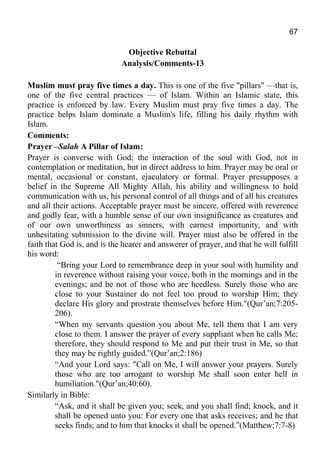 67
Objective Rebuttal
Analysis/Comments-13
Muslim must pray five times a day. This is one of the five "pillars" —that is,
one of the five central practices — of Islam. Within an Islamic state, this
practice is enforced by law. Every Muslim must pray five times a day. The
practice helps Islam dominate a Muslim's life, filling his daily rhythm with
Islam.
Comments:
Prayer –Salah A Pillar of Islam:
Prayer is converse with God; the interaction of the soul with God, not in
contemplation or meditation, but in direct address to him. Prayer may be oral or
mental, occasional or constant, ejaculatory or formal. Prayer presupposes a
belief in the Supreme All Mighty Allah, his ability and willingness to hold
communication with us, his personal control of all things and of all his creatures
and all their actions. Acceptable prayer must be sincere, offered with reverence
and godly fear, with a humble sense of our own insignificance as creatures and
of our own unworthiness as sinners, with earnest importunity, and with
unhesitating submission to the divine will. Prayer must also be offered in the
faith that God is, and is the hearer and answerer of prayer, and that he will fulfill
his word:
“Bring your Lord to remembrance deep in your soul with humility and
in reverence without raising your voice, both in the mornings and in the
evenings; and be not of those who are heedless. Surely those who are
close to your Sustainer do not feel too proud to worship Him; they
declare His glory and prostrate themselves before Him."(Qur’an;7:205-
206).
“When my servants question you about Me, tell them that I am very
close to them. I answer the prayer of every suppliant when he calls Me;
therefore, they should respond to Me and put their trust in Me, so that
they may be rightly guided.”(Qur’an;2:186)
“And your Lord says: "Call on Me, I will answer your prayers. Surely
those who are too arrogant to worship Me shall soon enter hell in
humiliation."(Qur’an;40:60).
Similarly in Bible:
“Ask, and it shall be given you; seek, and you shall find; knock, and it
shall be opened unto you: For every one that asks receives; and he that
seeks finds; and to him that knocks it shall be opened.”(Matthew;7:7-8)
 