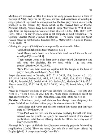 68
Muslims are required to offer five times the daily prayers (salah) a form of
worship of Allah. Prayer is the physical, spiritual and social form of worship in
congregation. It is general misconception that the five prayers in a day are only
practiced in the present day Islam which is the revived faith of Prophet
Abraham [pbuh]. Prayers have been part of those ‘Surrender to Will of God’
right from the beginning, Qur’an refers them at: 2:43, 14:37, 14:40, 11:87, 3:39,
19:31, 3:113. The Prayer of a Muslim is not complete without recitation of The
Opening Chapter (Surah Fateha) of (Qur’an; 1:1-7). Some what like Surah
Fateha prayer is mentioned at Exodus; 34:6-7, Mathew;6:9-13, also in Psalms;
7:1-17 and 8:1-9.
Offering the prayers (Salah) has been repeatedly mentioned in Bible:
“And Abram fell on his face:”(Genesis; 17:3-5)
“And Moses made haste, and bowed his head toward the earth, and
worshiped”[Exodus;34:8].
“Then cometh Jesus with them unto a place called Gethsemane, and
said unto the disciples, Sit ye here, while I go and pray
yonder”.(Mathew;26:36, 26:39).
“Now Peter and John went up together into the temple at the hour of
prayer, being the ninth hour”.(Acts; 3:1)
Prayer also mentioned at Genesis; 18:22, 22:5, 26:25, 12:8, Exodus; 4:31, 5:3,
5:7, 5:8 & 34:8-9, Psalms;86:9, 95:5, 5:7, 55:16, 55:17, 95:6, 138:2, 1 Kings;
8:33, 34, Jeremiah;7:2, Daniel; 6:10, 9:3, Joshua;7:6, Mathew;14:23 & 17:21.
Also at Acts:10:9, 12:12, 16:13, 16:25, 20:36, Luke; 22: 44-46, Mark; 1:35 &
9:29.
Prayer is frequently enjoined in previous scripture [Ex 22:23,27; 1Ki 3:5; 2Ch
7:14; Ps 37:4; Isa 55:6; Joe 2:32; Eze 36:37] and many testimonies that it has
been answered [Ps 3:4; 4:1; 6:8; 18:6; 28:6; 30:2; 34:4; 118:5; Jas 5:16-18]
Ablution: Cleanliness, purity and ablution has always been obligatory for
prayer for Muslims. Ablution before prayer is also mentioned in Bible:
“And Moses and Aaron and his sons washed their hands and their feet
there at:”(Exodus;40:31).
“Then Paul took the men, and the next day purifying himself with them
entered into the temple, to signify the accomplishment of the days of
purification, until that an offering should be offered for every one of
them”.(Acts;21:26).
Although Du’a is part of Slaha in itself, however normally prayer is followed by
supplications [Du’a]. There are many Qur’anic Du’a and those offered by
Prophet [pbuh]. A comprehensive Qur’anic Du’a:
 