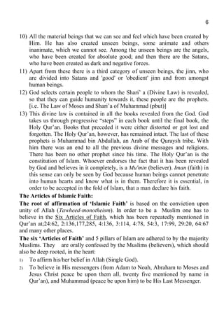 6
10) All the material beings that we can see and feel which have been created by
Him. He has also created unseen beings, some animate and others
inanimate, which we cannot see. Among the unseen beings are the angels,
who have been created for absolute good; and then there are the Satans,
who have been created as dark and negative forces.
11) Apart from these there is a third category of unseen beings, the jinn, who
are divided into Satans and 'good' or 'obedient' jinn and from amongst
human beings.
12) God selects certain people to whom the Shari’ a (Divine Law) is revealed,
so that they can guide humanity towards it, these people are the prophets.
[i.e. The Law of Moses and Shari’a of Muhammad (pbut)]
13) This divine law is contained in all the books revealed from the God. God
takes us through progressive “steps” in each book until the final book, the
Holy Qur’an. Books that preceded it were either distorted or got lost and
forgotten. The Holy Qur’an, however, has remained intact. The last of these
prophets is Muhammad bin Abdullah, an Arab of the Quraysh tribe. With
him there was an end to all the previous divine messages and religions.
There has been no other prophet since his time. The Holy Qur’an is the
constitution of Islam. Whoever endorses the fact that it has been revealed
by God and believes in it completely, is a Mu'min (believer). Iman (faith) in
this sense can only be seen by God because human beings cannot penetrate
into human hearts and know what is in them. Therefore it is essential, in
order to be accepted in the fold of Islam, that a man declare his faith.
The Articles of Islamic Faith:
The root of affirmation of ‘Islamic Faith’ is based on the conviction upon
unity of Allah (Tawheed-monotheism). In order to be a Muslim one has to
believe in the Six Articles of Faith, which has been repeatedly mentioned in
Qur’an at;24:62, 2:136,177,285, 4:136, 3:114, 4:78, 54:3, 17:99, 29:20, 64:67
and many other places.
The six ‘Articles of Faith’ and 5 pillars of Islam are adhered to by the majority
Muslims. They are orally confessed by the Muslims (believers), which should
also be deep rooted, in the heart:
1) To affirm his/her belief in Allah (Single God).
2) To believe in His messengers (from Adam to Noah, Abraham to Moses and
Jesus Christ peace be upon them all, twenty five mentioned by name in
Qur’an), and Muhammad (peace be upon him) to be His Last Messenger.
 