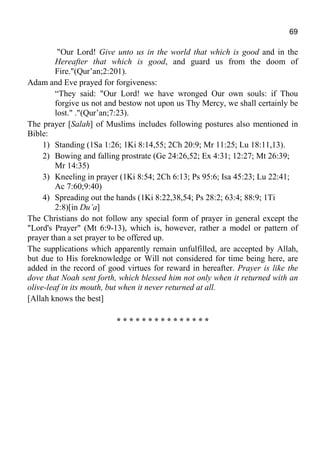 69
"Our Lord! Give unto us in the world that which is good and in the
Hereafter that which is good, and guard us from the doom of
Fire."(Qur’an;2:201).
Adam and Eve prayed for forgiveness:
“They said: "Our Lord! we have wronged Our own souls: if Thou
forgive us not and bestow not upon us Thy Mercy, we shall certainly be
lost." ."(Qur’an;7:23).
The prayer [Salah] of Muslims includes following postures also mentioned in
Bible:
1) Standing (1Sa 1:26; 1Ki 8:14,55; 2Ch 20:9; Mr 11:25; Lu 18:11,13).
2) Bowing and falling prostrate (Ge 24:26,52; Ex 4:31; 12:27; Mt 26:39;
Mr 14:35)
3) Kneeling in prayer (1Ki 8:54; 2Ch 6:13; Ps 95:6; Isa 45:23; Lu 22:41;
Ac 7:60;9:40)
4) Spreading out the hands (1Ki 8:22,38,54; Ps 28:2; 63:4; 88:9; 1Ti
2:8)[in Du’a]
The Christians do not follow any special form of prayer in general except the
"Lord's Prayer" (Mt 6:9-13), which is, however, rather a model or pattern of
prayer than a set prayer to be offered up.
The supplications which apparently remain unfulfilled, are accepted by Allah,
but due to His foreknowledge or Will not considered for time being here, are
added in the record of good virtues for reward in hereafter. Prayer is like the
dove that Noah sent forth, which blessed him not only when it returned with an
olive-leaf in its mouth, but when it never returned at all.
[Allah knows the best]
* * * * * * * * * * * * * * *
 