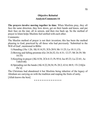 70
Objective Rebuttal
Analysis/Comments-14
The prayers involve moving together in time. When Muslims pray, they all
face the same direction, they bow down, get on their hands and knees, and put
their face on the mat, all in unison, and then rise back up. So the method of
prayer in Islam helps Muslims feel unified with each other.
Comments:
The Muslim method of prayer is not their invention; this has been the method
pleasing to God, practiced by all those who had previously ‘Submitted to the
Will of God’, mentioned in Bible:
1) Standing (1Sa 1:26; 1Ki 8:14,55; 2Ch 20:9; Mr 11:25; Lu 18:11,13).
2) Bowing and falling prostrate (Ge 24:26,52; Ex 4:31; 12:27; Mt 26:39; Mr
14:35)
3) Kneeling in prayer (1Ki 8:54; 2Ch 6:13; Ps 95:6; Isa 45:23; Lu 22:41; Ac
7:60;9:40)
4) Spreading out the hands (1Ki 8:22,38,54; Ps 28:2; 63:4; 88:9; 1Ti 2:8)[in
Du’a]
The Christians had abandoned it but Muslims being inheritor of the legacy of
Abraham are carrying on with the tradition and reaping the fruits of unity.
[Allah knows the best]
* * * * * * * * * * * * * * *
 